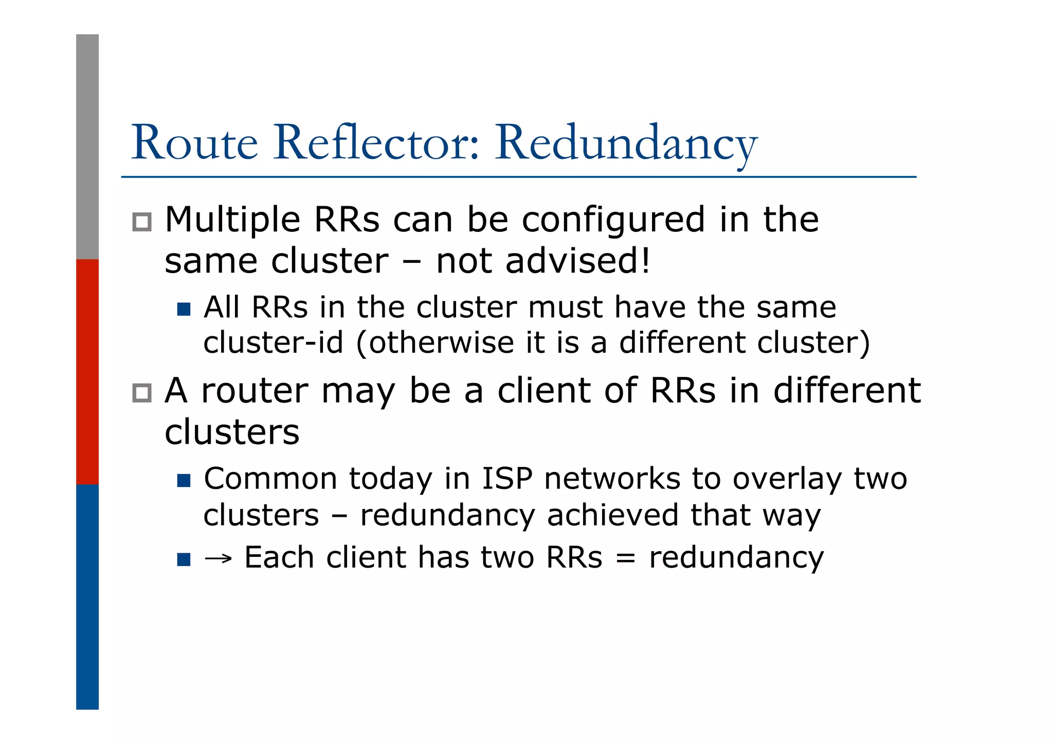 Route Reflector: Redundancy
p  Multiple RRs can be configured in the
same cluster – not advised!
n  All RRs in the cluster must have the same
cluster-id (otherwise it is a different cluster)
p  A router may be a client of RRs in different
clusters
n  Common today in ISP networks to overlay two
clusters – redundancy achieved that way
n  → Each client has two RRs = redundancy
 