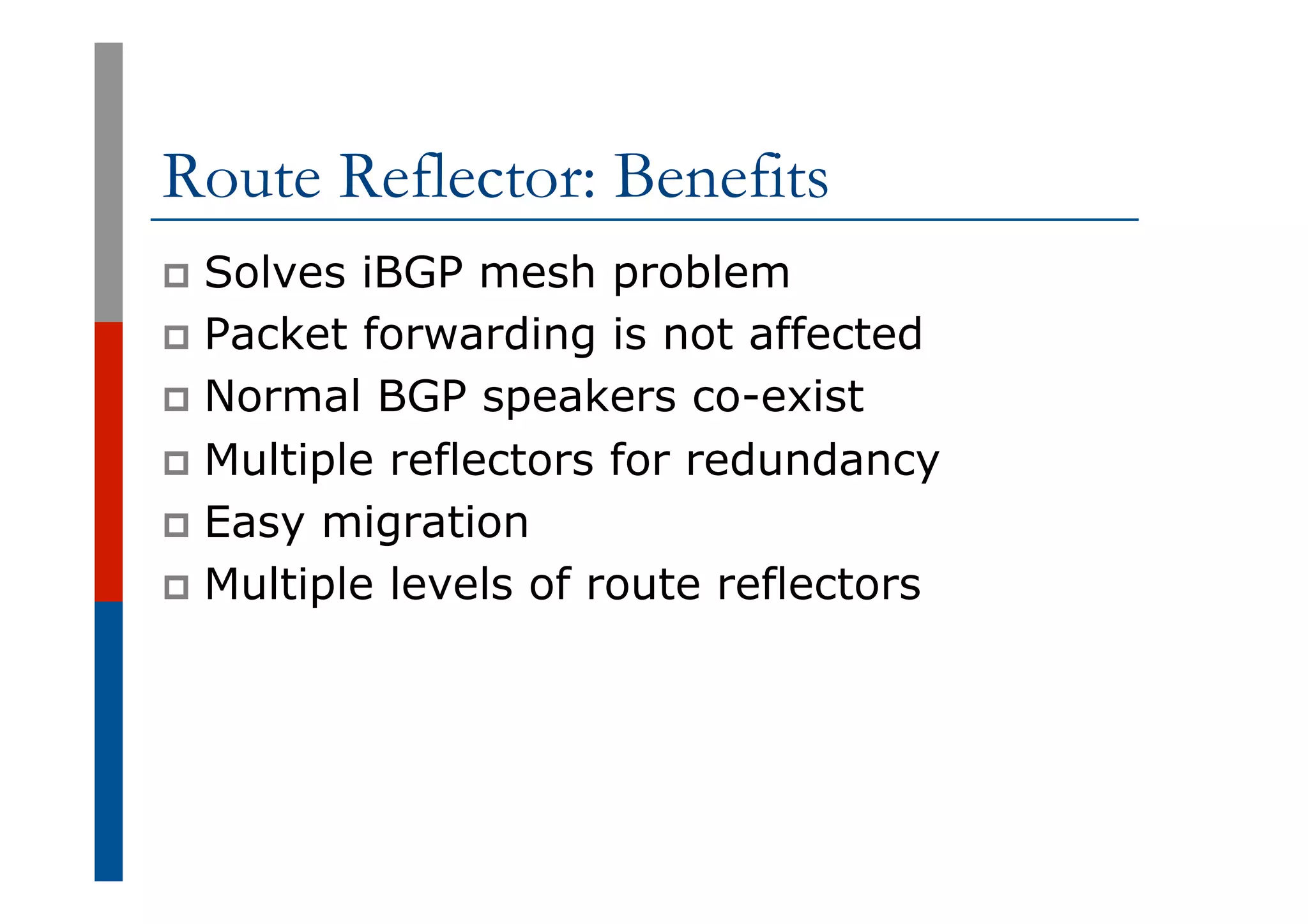 Route Reflector: Benefits
p  Solves iBGP mesh problem
p  Packet forwarding is not affected
p  Normal BGP speakers co-exist
p  Multiple reflectors for redundancy
p  Easy migration
p  Multiple levels of route reflectors
 