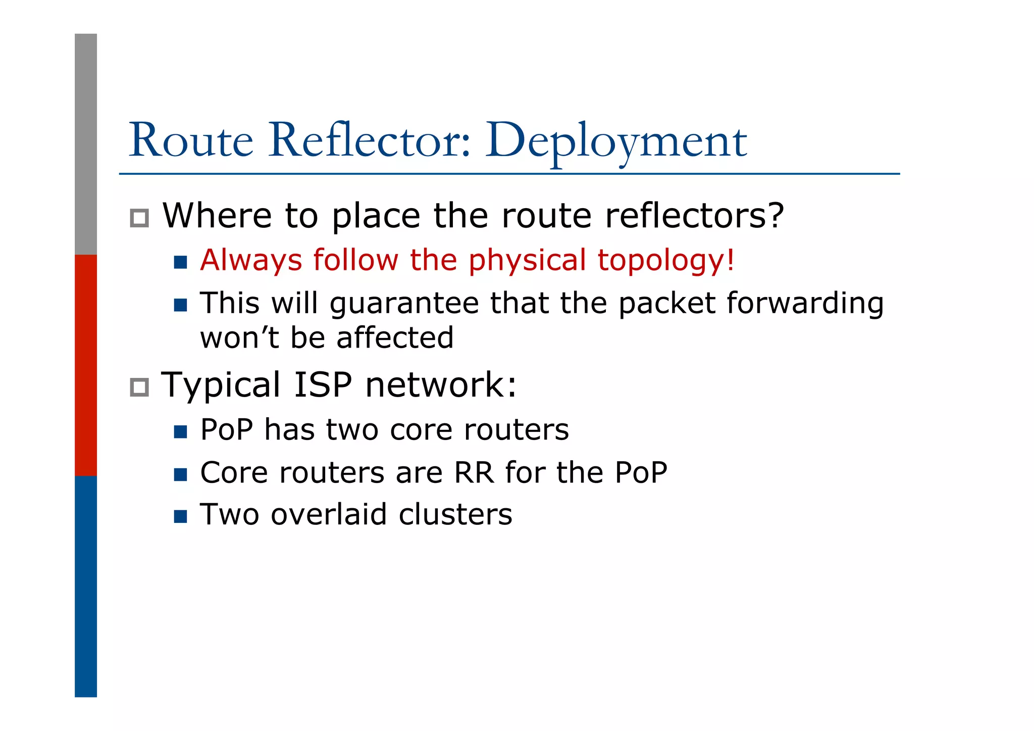 Route Reflector: Deployment
p  Where to place the route reflectors?
n  Always follow the physical topology!
n  This will guarantee that the packet forwarding
won’t be affected
p  Typical ISP network:
n  PoP has two core routers
n  Core routers are RR for the PoP
n  Two overlaid clusters
 