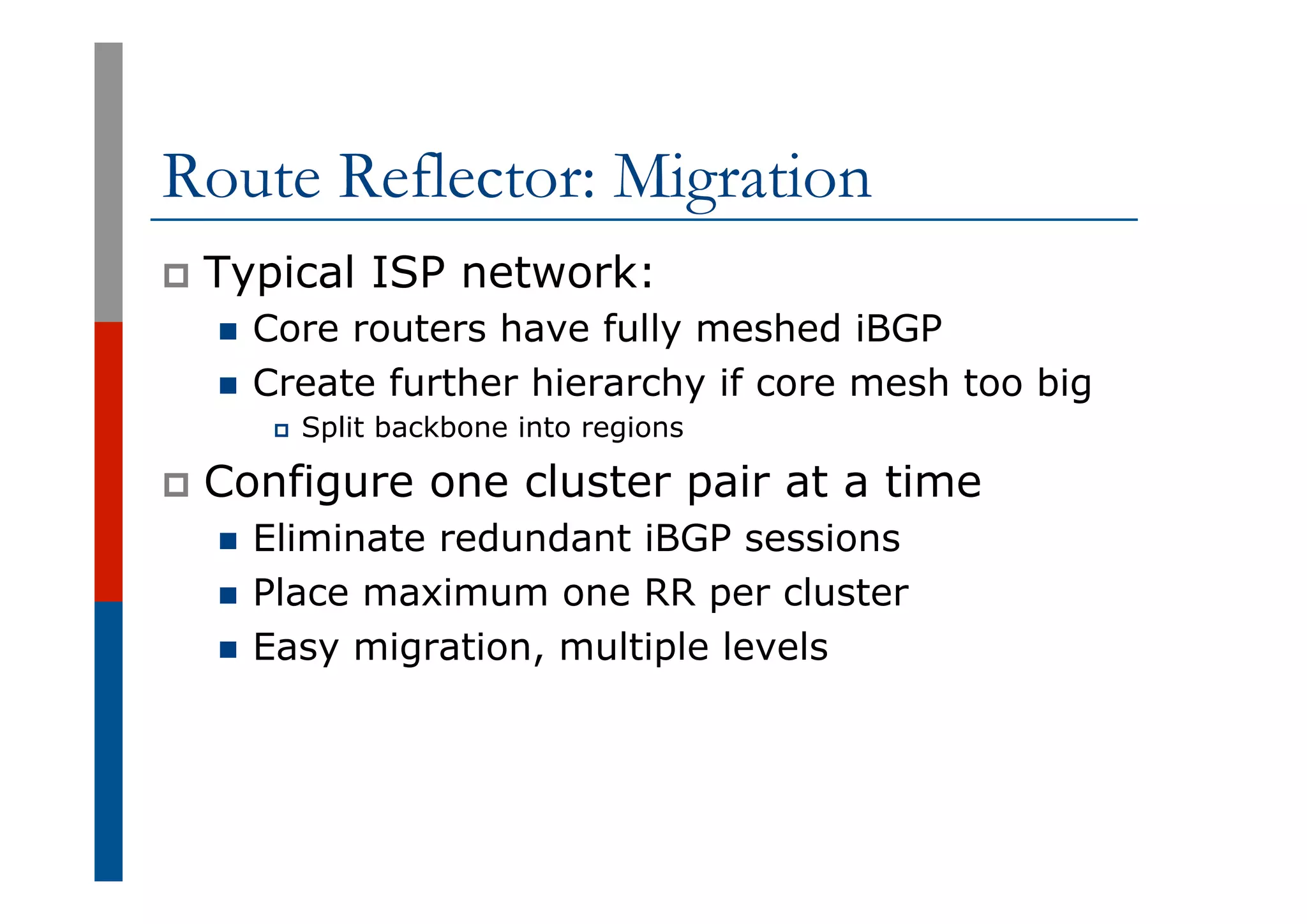 Route Reflector: Migration
p  Typical ISP network:
n  Core routers have fully meshed iBGP
n  Create further hierarchy if core mesh too big
p  Split backbone into regions
p  Configure one cluster pair at a time
n  Eliminate redundant iBGP sessions
n  Place maximum one RR per cluster
n  Easy migration, multiple levels
 
