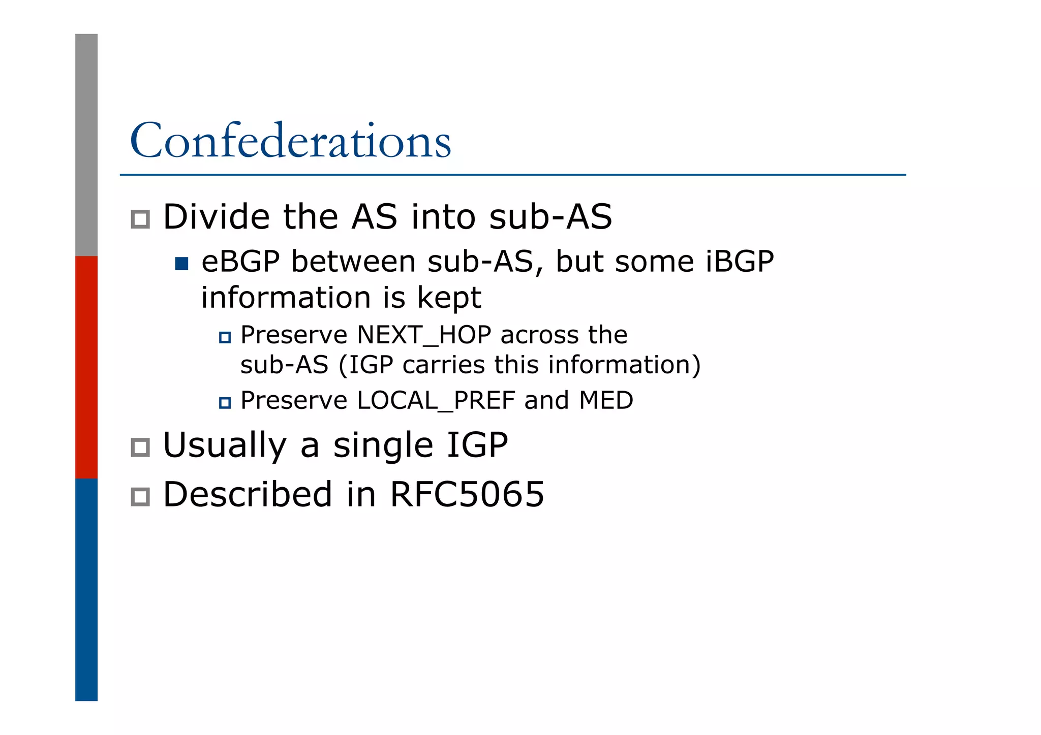 Confederations
p  Divide the AS into sub-AS
n  eBGP between sub-AS, but some iBGP
information is kept
p  Preserve NEXT_HOP across the
sub-AS (IGP carries this information)
p  Preserve LOCAL_PREF and MED
p  Usually a single IGP
p  Described in RFC5065
 