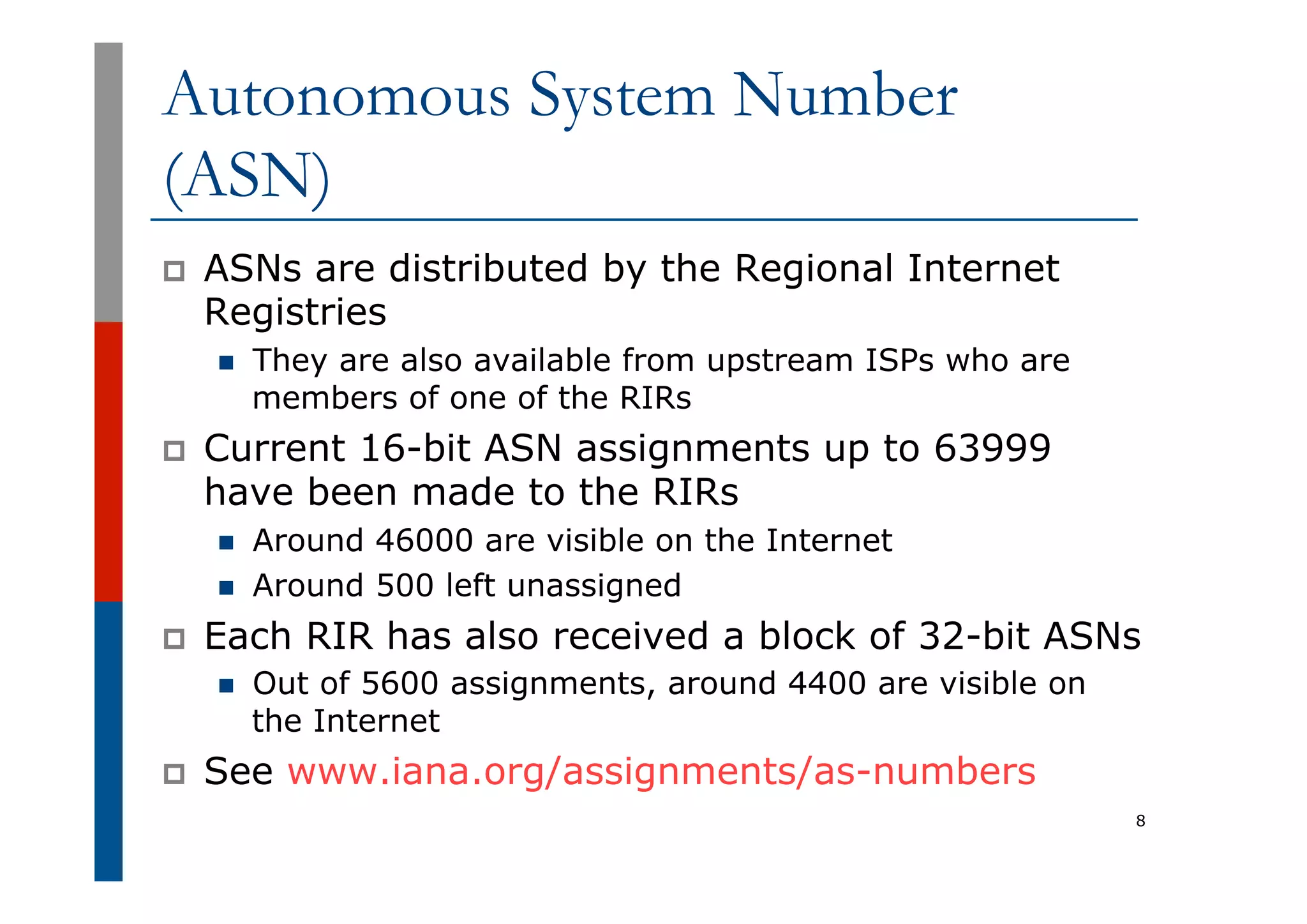 Autonomous System Number
(ASN)
p  ASNs are distributed by the Regional Internet
Registries
n  They are also available from upstream ISPs who are
members of one of the RIRs
p  Current 16-bit ASN assignments up to 63999
have been made to the RIRs
n  Around 46000 are visible on the Internet
n  Around 500 left unassigned
p  Each RIR has also received a block of 32-bit ASNs
n  Out of 5600 assignments, around 4400 are visible on
the Internet
p  See www.iana.org/assignments/as-numbers
8
 