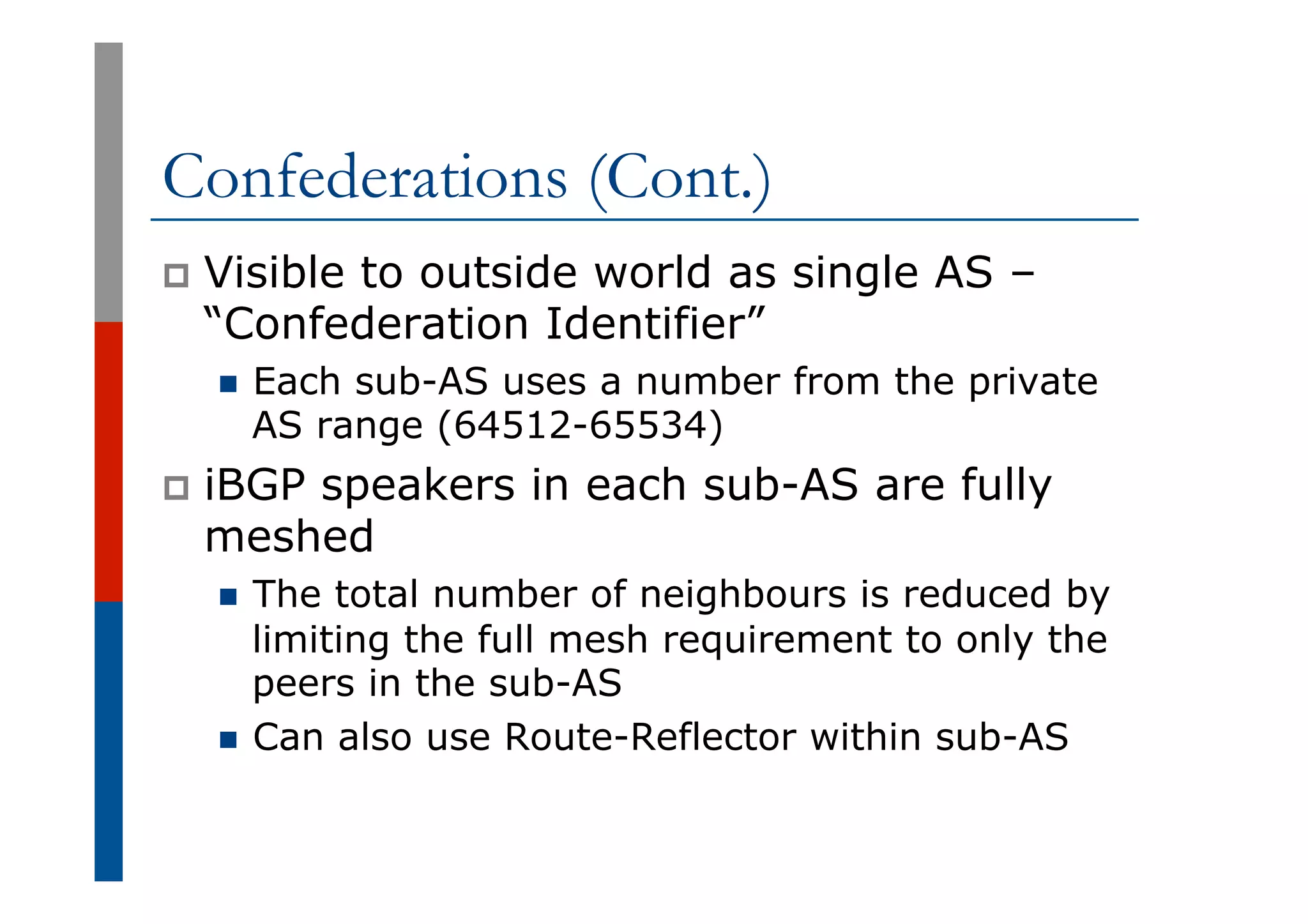 Confederations (Cont.)
p  Visible to outside world as single AS –
“Confederation Identifier”
n  Each sub-AS uses a number from the private
AS range (64512-65534)
p  iBGP speakers in each sub-AS are fully
meshed
n  The total number of neighbours is reduced by
limiting the full mesh requirement to only the
peers in the sub-AS
n  Can also use Route-Reflector within sub-AS
 