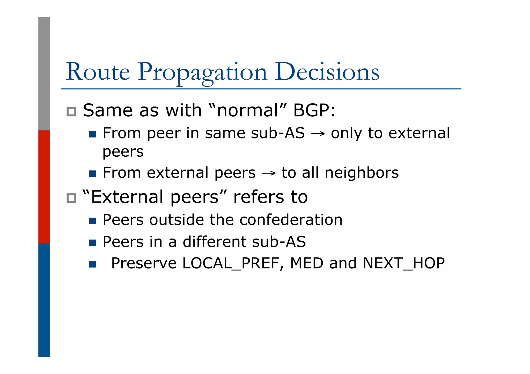 Route Propagation Decisions
p  Same as with “normal” BGP:
n  From peer in same sub-AS → only to external
peers
n  From external peers → to all neighbors
p  “External peers” refers to
n  Peers outside the confederation
n  Peers in a different sub-AS
n  Preserve LOCAL_PREF, MED and NEXT_HOP
 