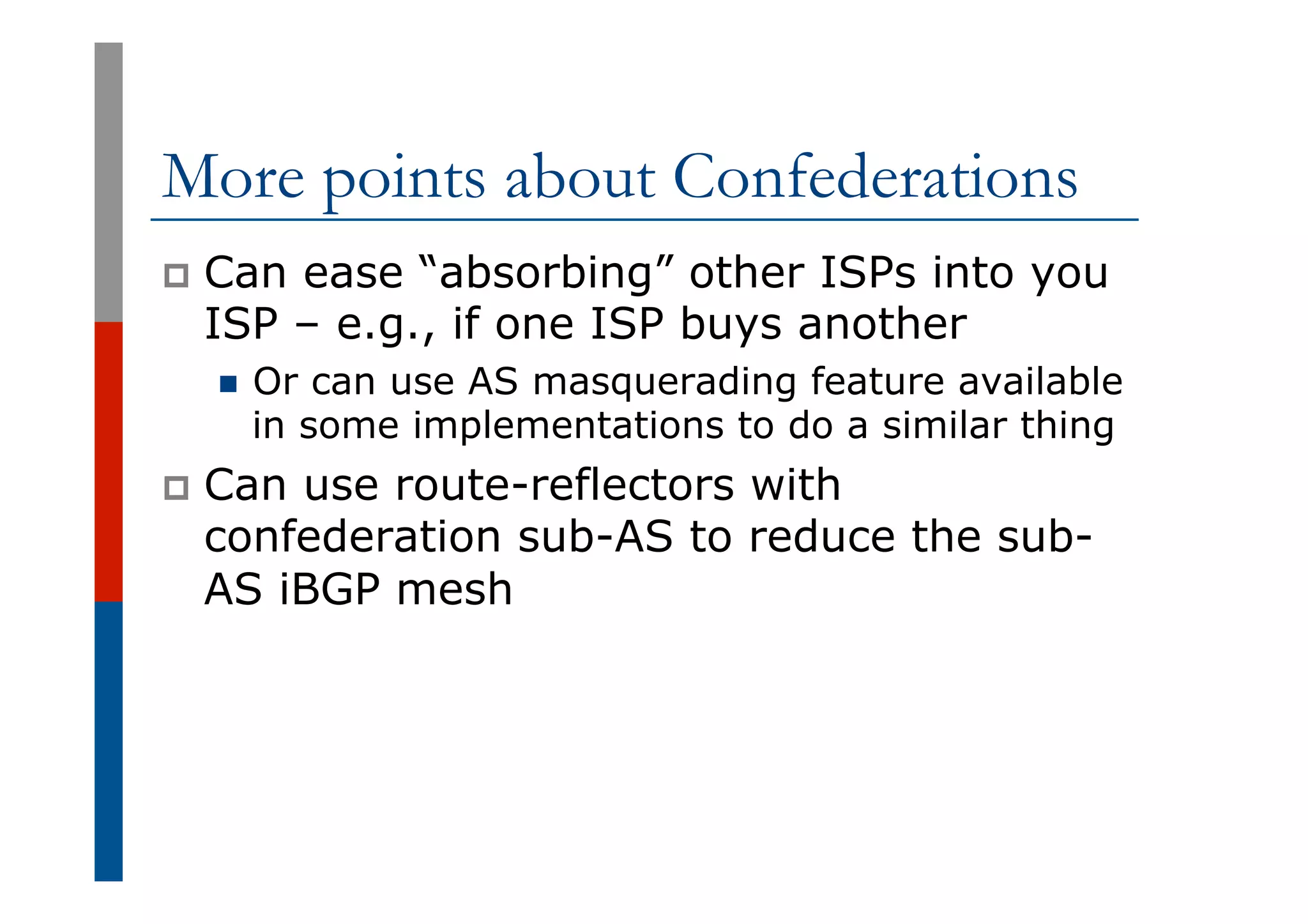 More points about Confederations
p  Can ease “absorbing” other ISPs into you
ISP – e.g., if one ISP buys another
n  Or can use AS masquerading feature available
in some implementations to do a similar thing
p  Can use route-reflectors with
confederation sub-AS to reduce the sub-
AS iBGP mesh
 