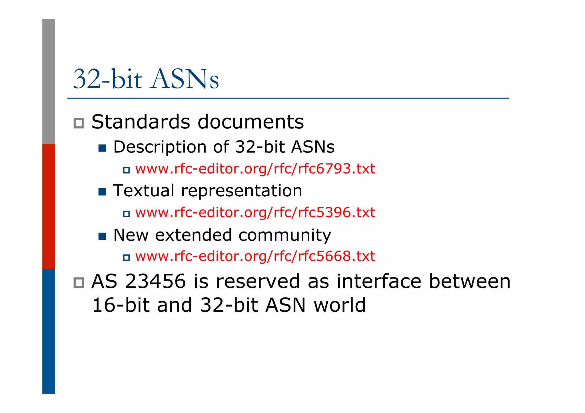 32-bit ASNs
p  Standards documents
n  Description of 32-bit ASNs
p  www.rfc-editor.org/rfc/rfc6793.txt
n  Textual representation
p  www.rfc-editor.org/rfc/rfc5396.txt
n  New extended community
p  www.rfc-editor.org/rfc/rfc5668.txt
p  AS 23456 is reserved as interface between
16-bit and 32-bit ASN world
 