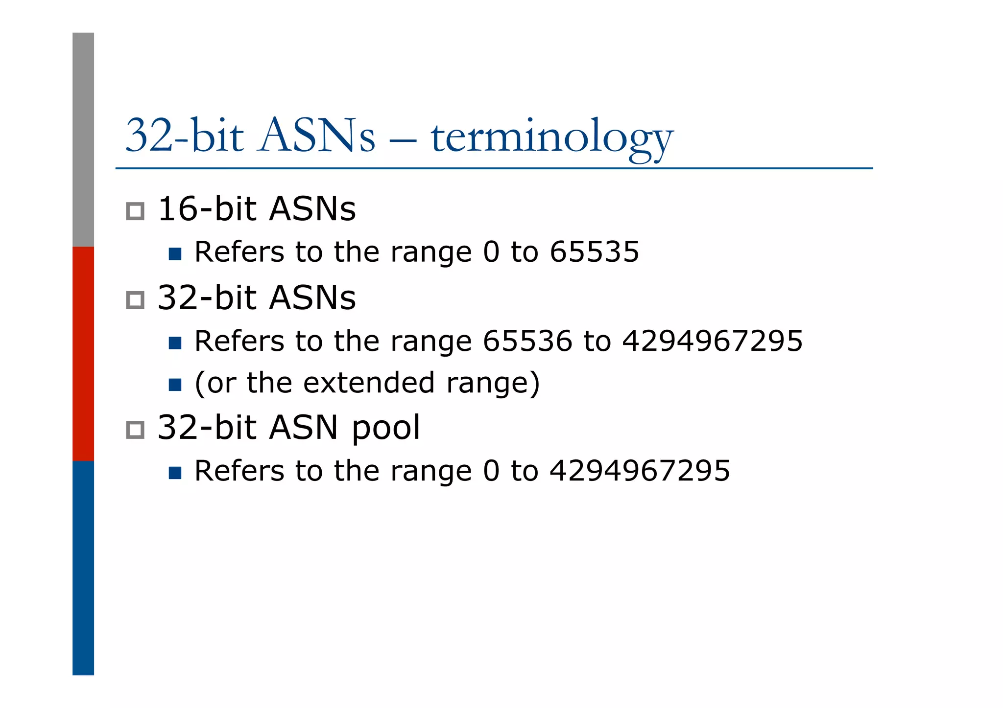 32-bit ASNs – terminology
p  16-bit ASNs
n  Refers to the range 0 to 65535
p  32-bit ASNs
n  Refers to the range 65536 to 4294967295
n  (or the extended range)
p  32-bit ASN pool
n  Refers to the range 0 to 4294967295
 