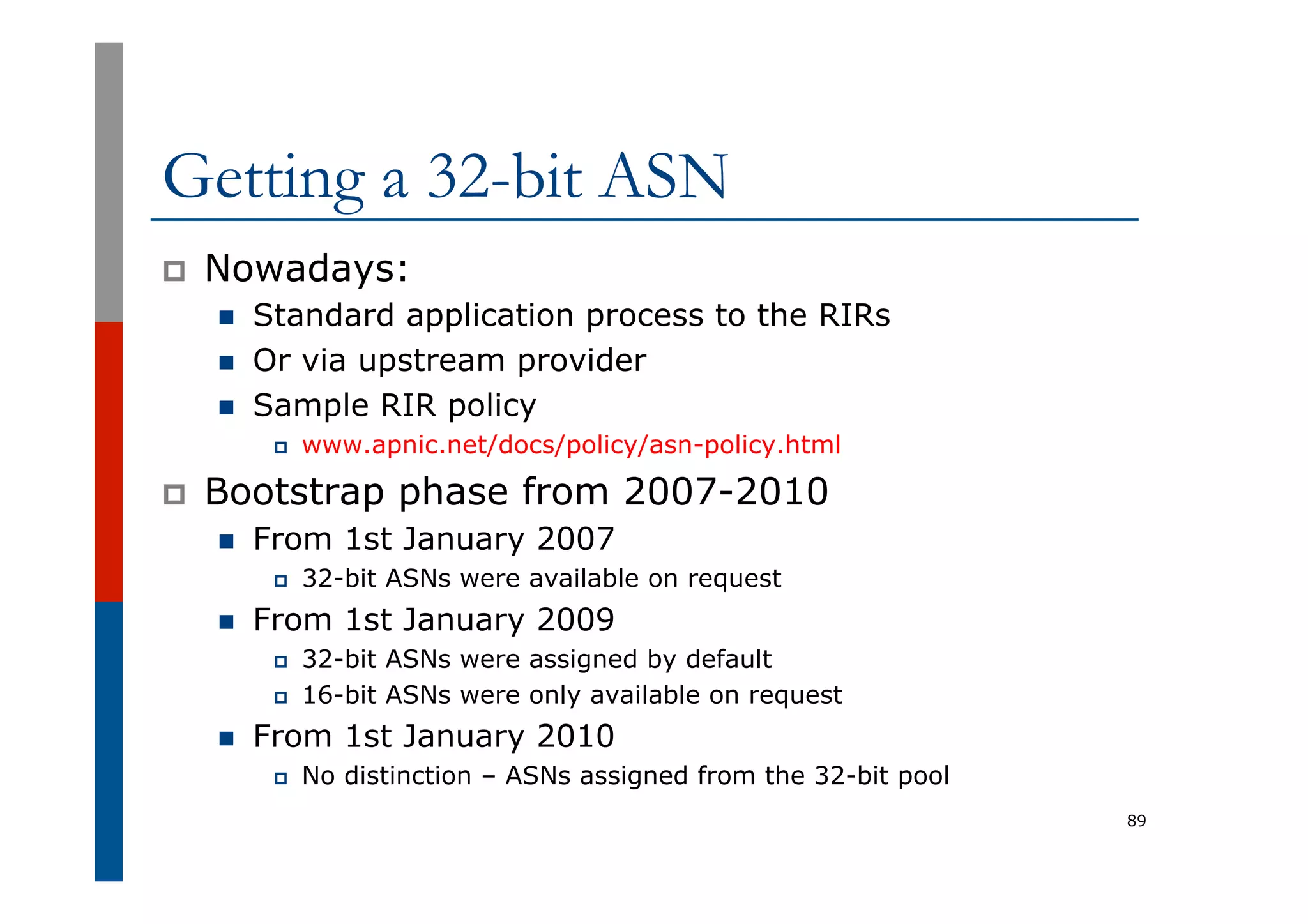 Getting a 32-bit ASN
p  Nowadays:
n  Standard application process to the RIRs
n  Or via upstream provider
n  Sample RIR policy
p  www.apnic.net/docs/policy/asn-policy.html
p  Bootstrap phase from 2007-2010
n  From 1st January 2007
p  32-bit ASNs were available on request
n  From 1st January 2009
p  32-bit ASNs were assigned by default
p  16-bit ASNs were only available on request
n  From 1st January 2010
p  No distinction – ASNs assigned from the 32-bit pool
89
 