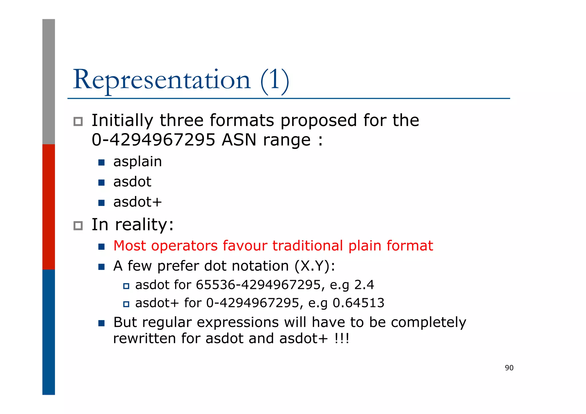 Representation (1)
p  Initially three formats proposed for the
0-4294967295 ASN range :
n  asplain
n  asdot
n  asdot+
p  In reality:
n  Most operators favour traditional plain format
n  A few prefer dot notation (X.Y):
p  asdot for 65536-4294967295, e.g 2.4
p  asdot+ for 0-4294967295, e.g 0.64513
n  But regular expressions will have to be completely
rewritten for asdot and asdot+ !!!
90
 