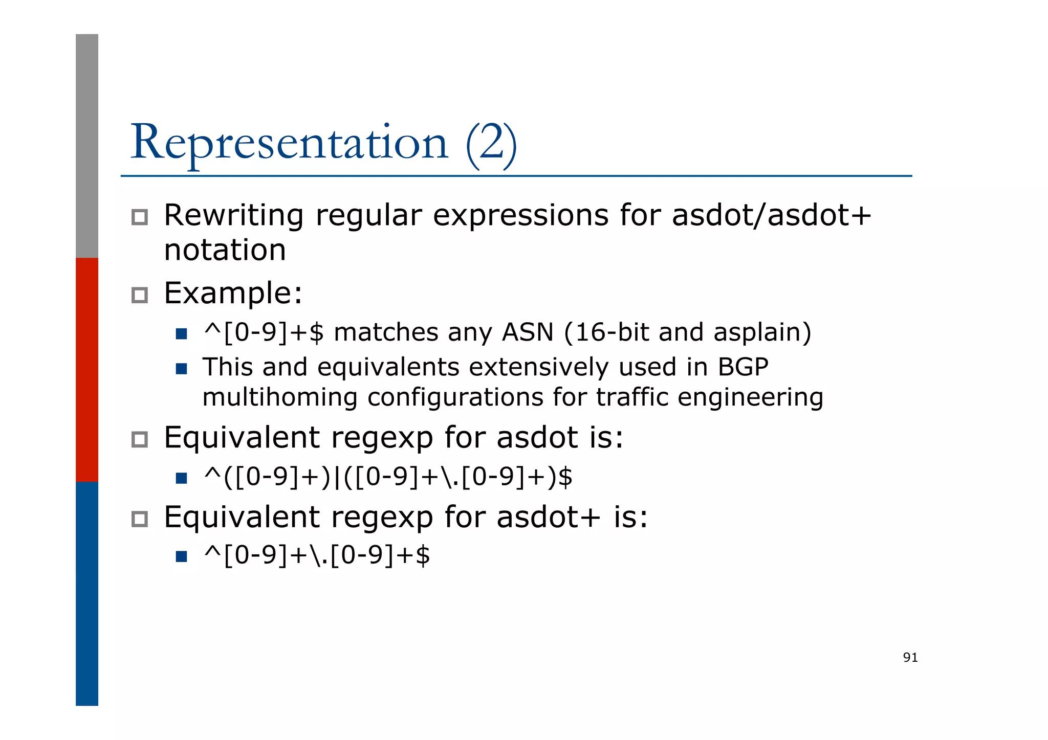 Representation (2)
p  Rewriting regular expressions for asdot/asdot+
notation
p  Example:
n  ^[0-9]+$ matches any ASN (16-bit and asplain)
n  This and equivalents extensively used in BGP
multihoming configurations for traffic engineering
p  Equivalent regexp for asdot is:
n  ^([0-9]+)|([0-9]+.[0-9]+)$
p  Equivalent regexp for asdot+ is:
n  ^[0-9]+.[0-9]+$
91
 