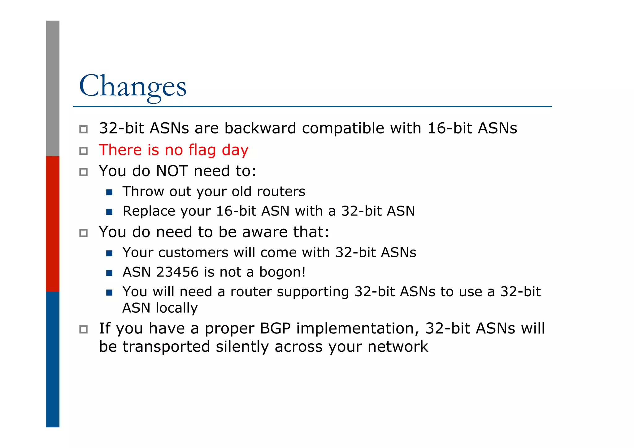 Changes
p  32-bit ASNs are backward compatible with 16-bit ASNs
p  There is no flag day
p  You do NOT need to:
n  Throw out your old routers
n  Replace your 16-bit ASN with a 32-bit ASN
p  You do need to be aware that:
n  Your customers will come with 32-bit ASNs
n  ASN 23456 is not a bogon!
n  You will need a router supporting 32-bit ASNs to use a 32-bit
ASN locally
p  If you have a proper BGP implementation, 32-bit ASNs will
be transported silently across your network
 