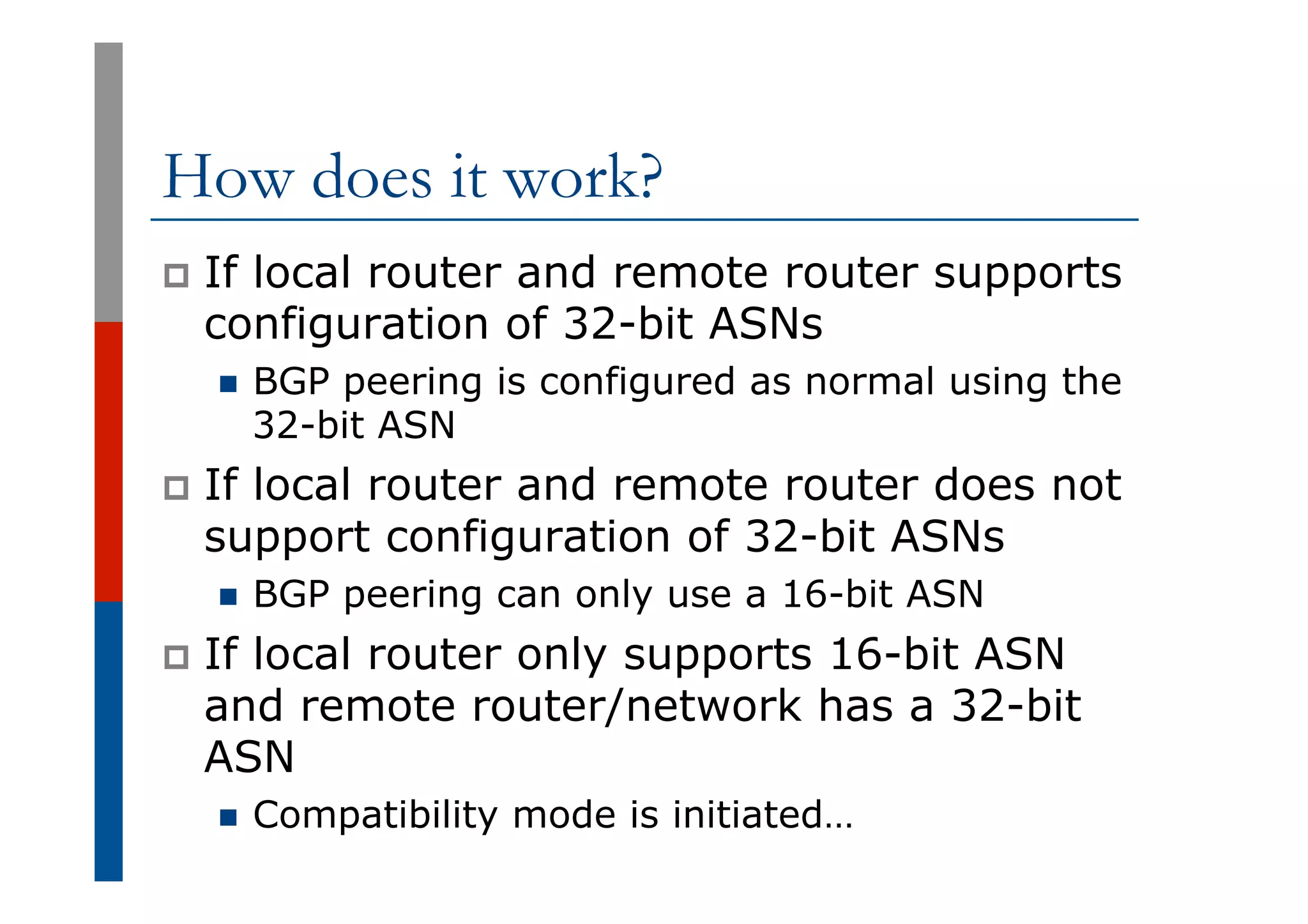 How does it work?
p  If local router and remote router supports
configuration of 32-bit ASNs
n  BGP peering is configured as normal using the
32-bit ASN
p  If local router and remote router does not
support configuration of 32-bit ASNs
n  BGP peering can only use a 16-bit ASN
p  If local router only supports 16-bit ASN
and remote router/network has a 32-bit
ASN
n  Compatibility mode is initiated…
 