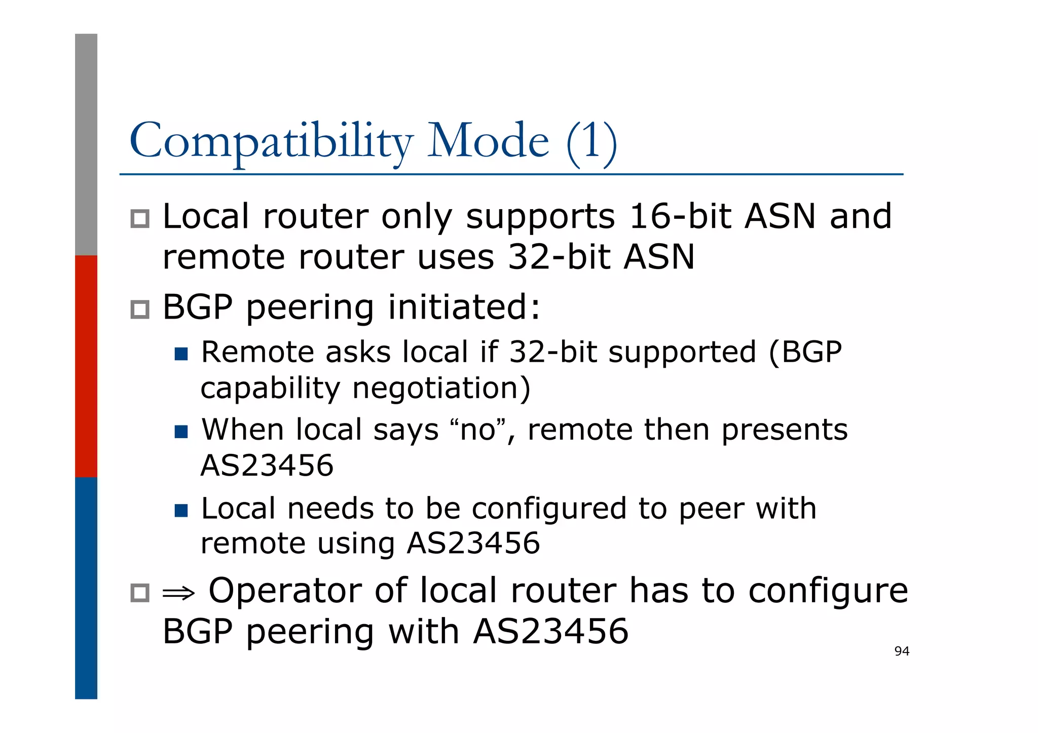 Compatibility Mode (1)
p  Local router only supports 16-bit ASN and
remote router uses 32-bit ASN
p  BGP peering initiated:
n  Remote asks local if 32-bit supported (BGP
capability negotiation)
n  When local says “no”, remote then presents
AS23456
n  Local needs to be configured to peer with
remote using AS23456
p  ⇒ Operator of local router has to configure
BGP peering with AS23456 94
 
