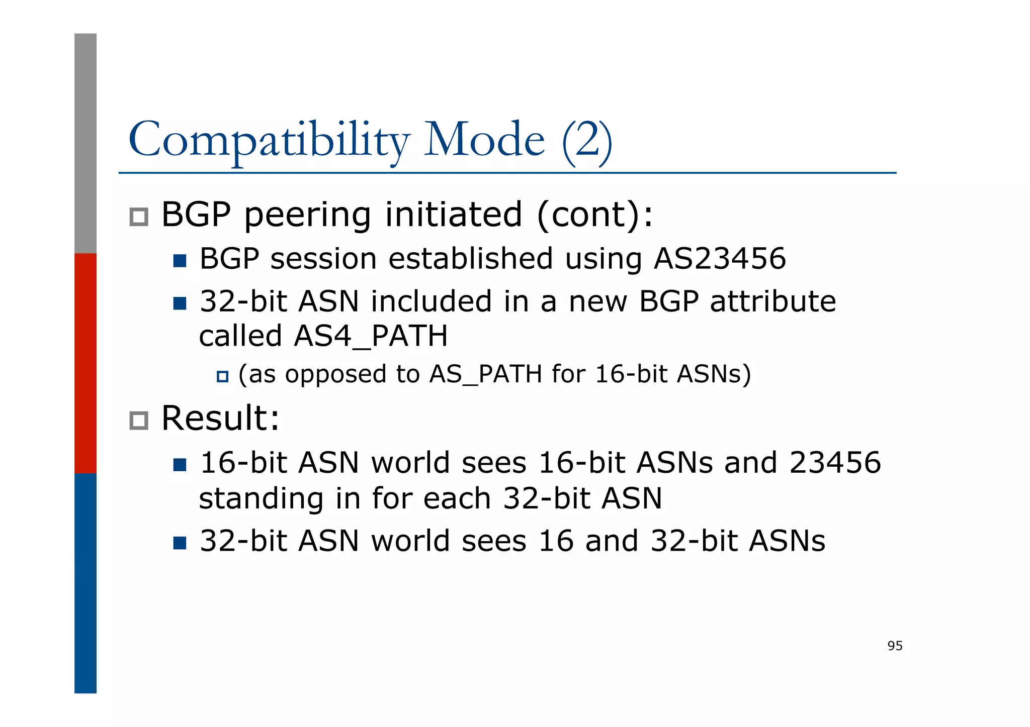 Compatibility Mode (2)
p  BGP peering initiated (cont):
n  BGP session established using AS23456
n  32-bit ASN included in a new BGP attribute
called AS4_PATH
p  (as opposed to AS_PATH for 16-bit ASNs)
p  Result:
n  16-bit ASN world sees 16-bit ASNs and 23456
standing in for each 32-bit ASN
n  32-bit ASN world sees 16 and 32-bit ASNs
95
 