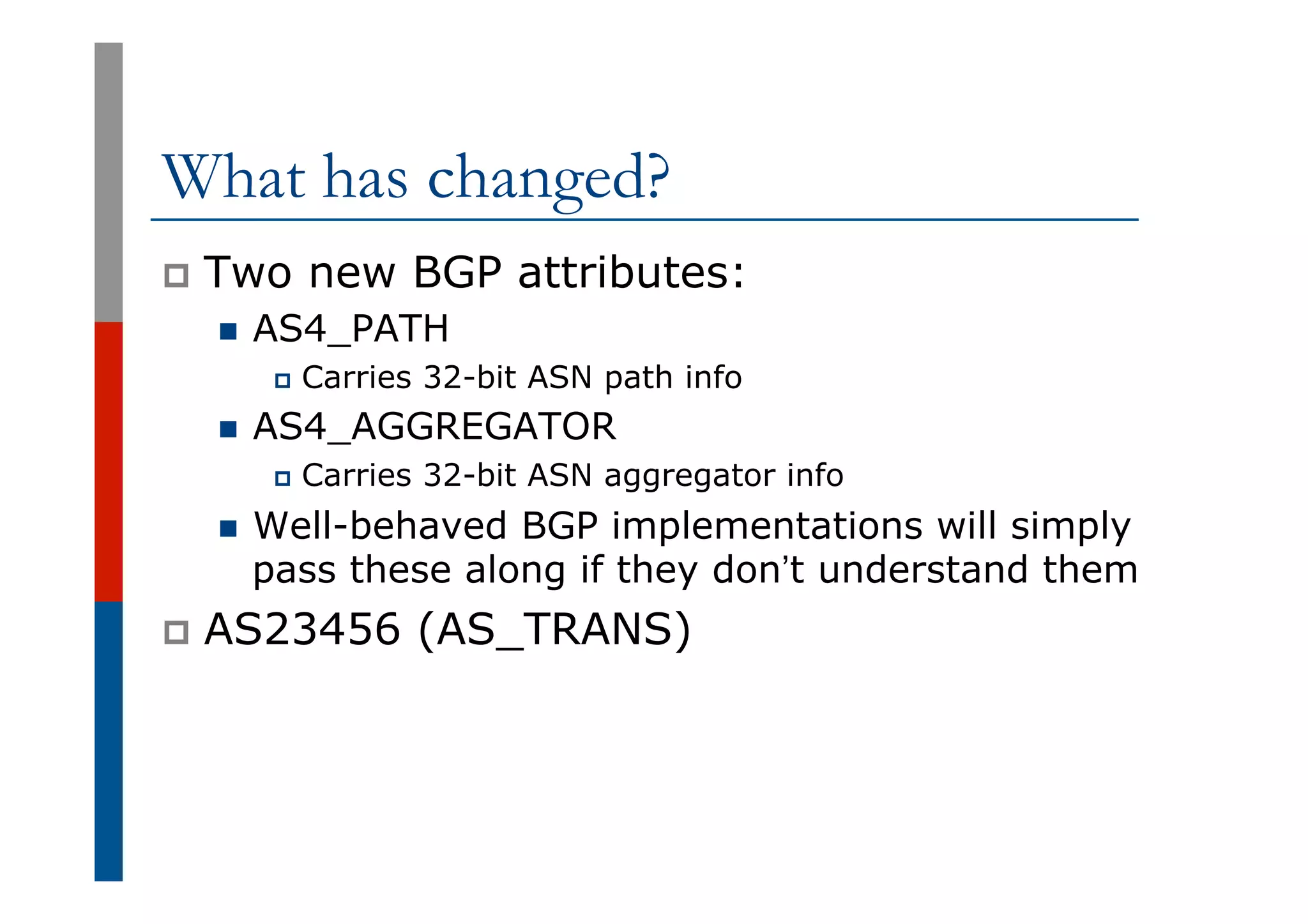 What has changed?
p  Two new BGP attributes:
n  AS4_PATH
p  Carries 32-bit ASN path info
n  AS4_AGGREGATOR
p  Carries 32-bit ASN aggregator info
n  Well-behaved BGP implementations will simply
pass these along if they don’t understand them
p  AS23456 (AS_TRANS)
 
