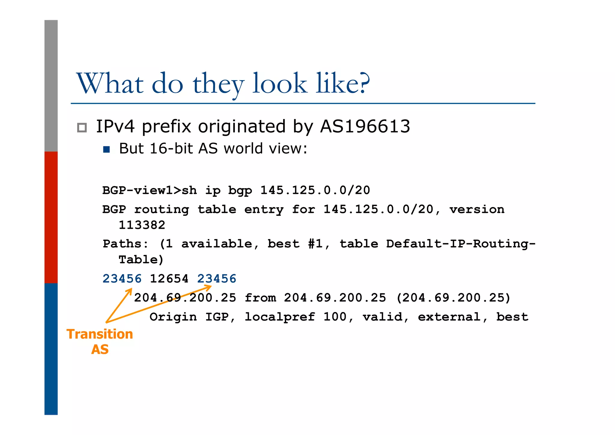 Transition
AS
What do they look like?
p  IPv4 prefix originated by AS196613
n  But 16-bit AS world view:
BGP-view1>sh ip bgp 145.125.0.0/20
BGP routing table entry for 145.125.0.0/20, version
113382
Paths: (1 available, best #1, table Default-IP-Routing-
Table)
23456 12654 23456
204.69.200.25 from 204.69.200.25 (204.69.200.25)
Origin IGP, localpref 100, valid, external, best
 