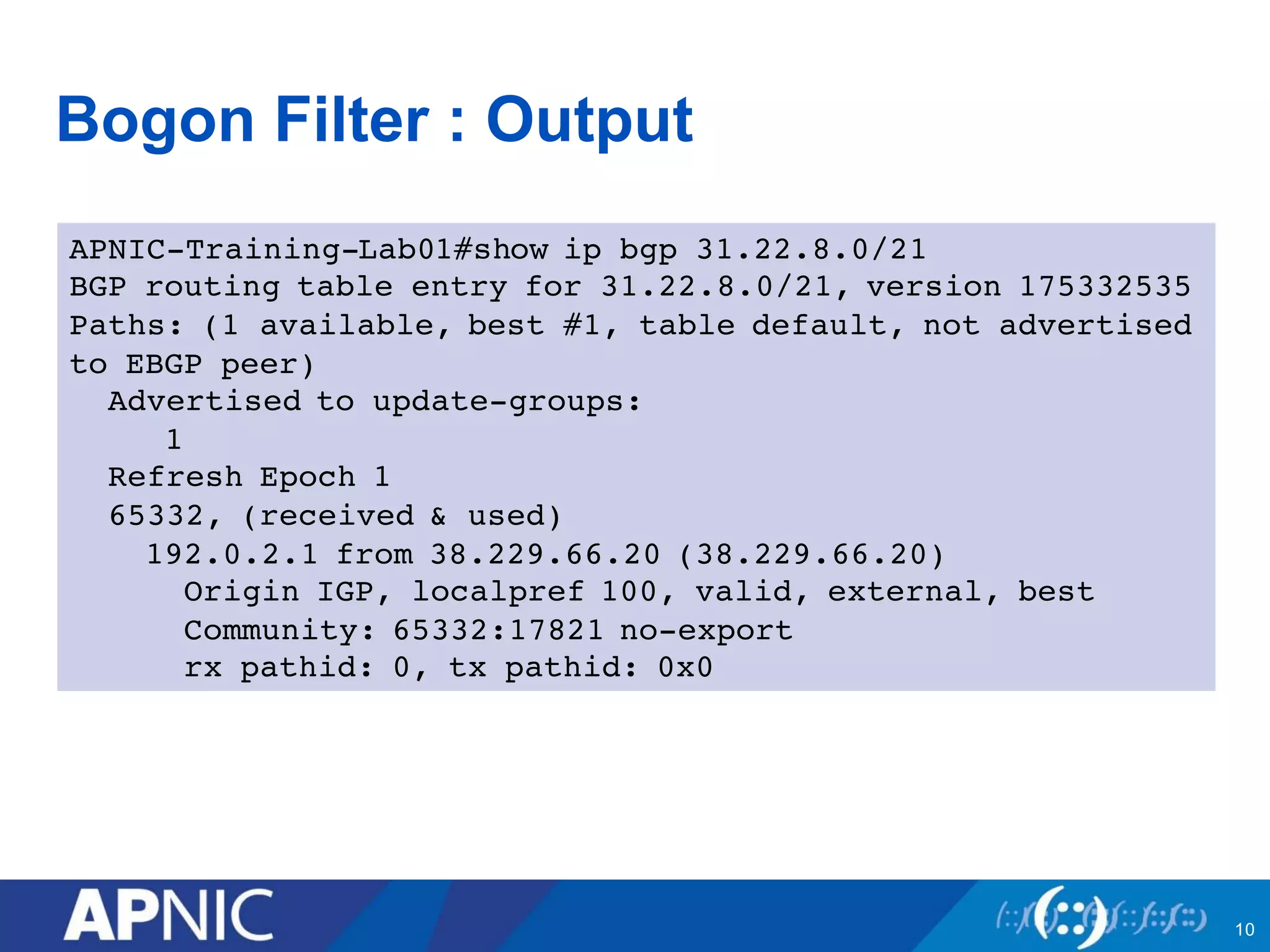 Bogon Filter : Output
APNIC-Training-Lab01#show ip bgp 31.22.8.0/21
BGP routing table entry for 31.22.8.0/21, version 175332535
Paths: (1 available, best #1, table default, not advertised
to EBGP peer)
Advertised to update-groups:
1
Refresh Epoch 1
65332, (received & used)
192.0.2.1 from 38.229.66.20 (38.229.66.20)
Origin IGP, localpref 100, valid, external, best
Community: 65332:17821 no-export
rx pathid: 0, tx pathid: 0x0
10
 