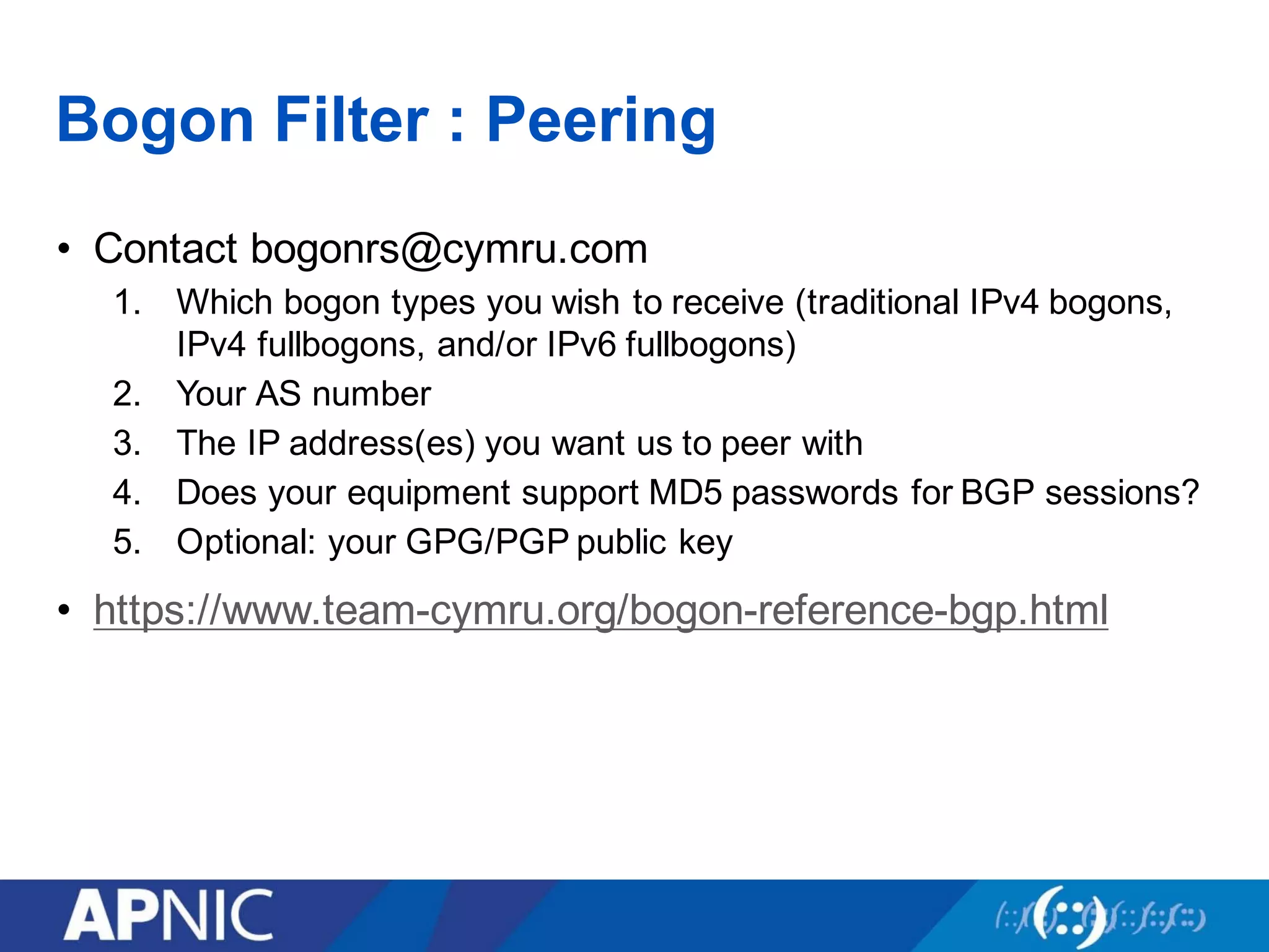 Bogon Filter : Peering
• Contact bogonrs@cymru.com
1. Which bogon types you wish to receive (traditional IPv4 bogons,
IPv4 fullbogons, and/or IPv6 fullbogons)
2. Your AS number
3. The IP address(es) you want us to peer with
4. Does your equipment support MD5 passwords for BGP sessions?
5. Optional: your GPG/PGP public key
• https://www.team-cymru.org/bogon-reference-bgp.html
 