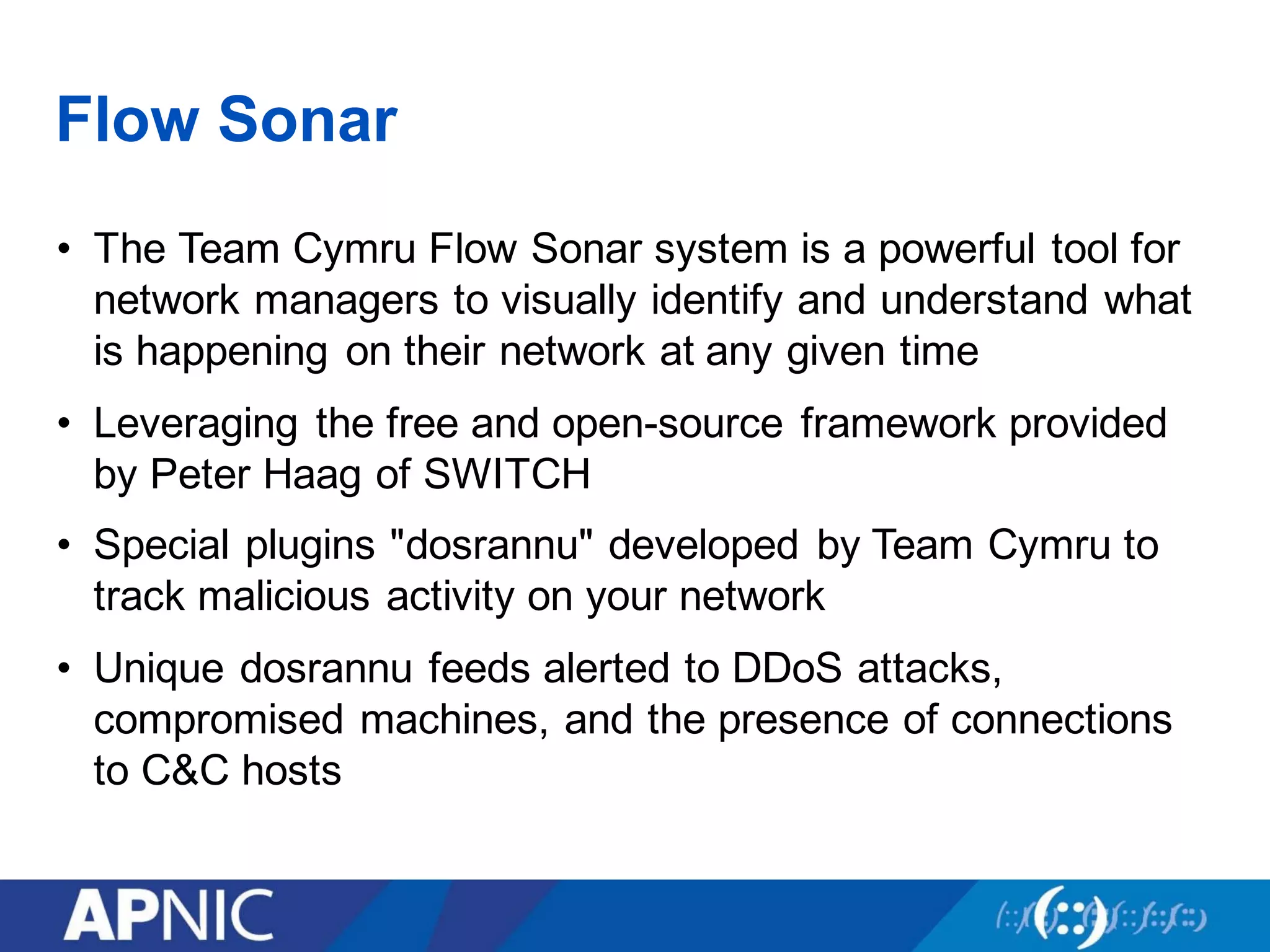 Flow Sonar
• The Team Cymru Flow Sonar system is a powerful tool for
network managers to visually identify and understand what
is happening on their network at any given time
• Leveraging the free and open-source framework provided
by Peter Haag of SWITCH
• Special plugins "dosrannu" developed by Team Cymru to
track malicious activity on your network
• Unique dosrannu feeds alerted to DDoS attacks,
compromised machines, and the presence of connections
to C&C hosts
 
