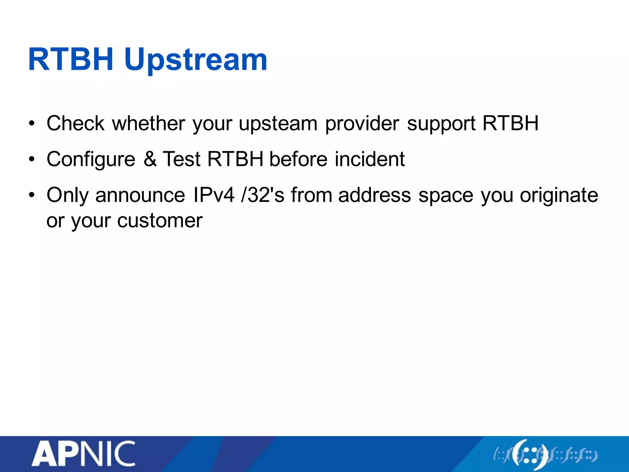 RTBH Upstream
• Check whether your upsteam provider support RTBH
• Configure & Test RTBH before incident
• Only announce IPv4 /32's from address space you originate
or your customer
 