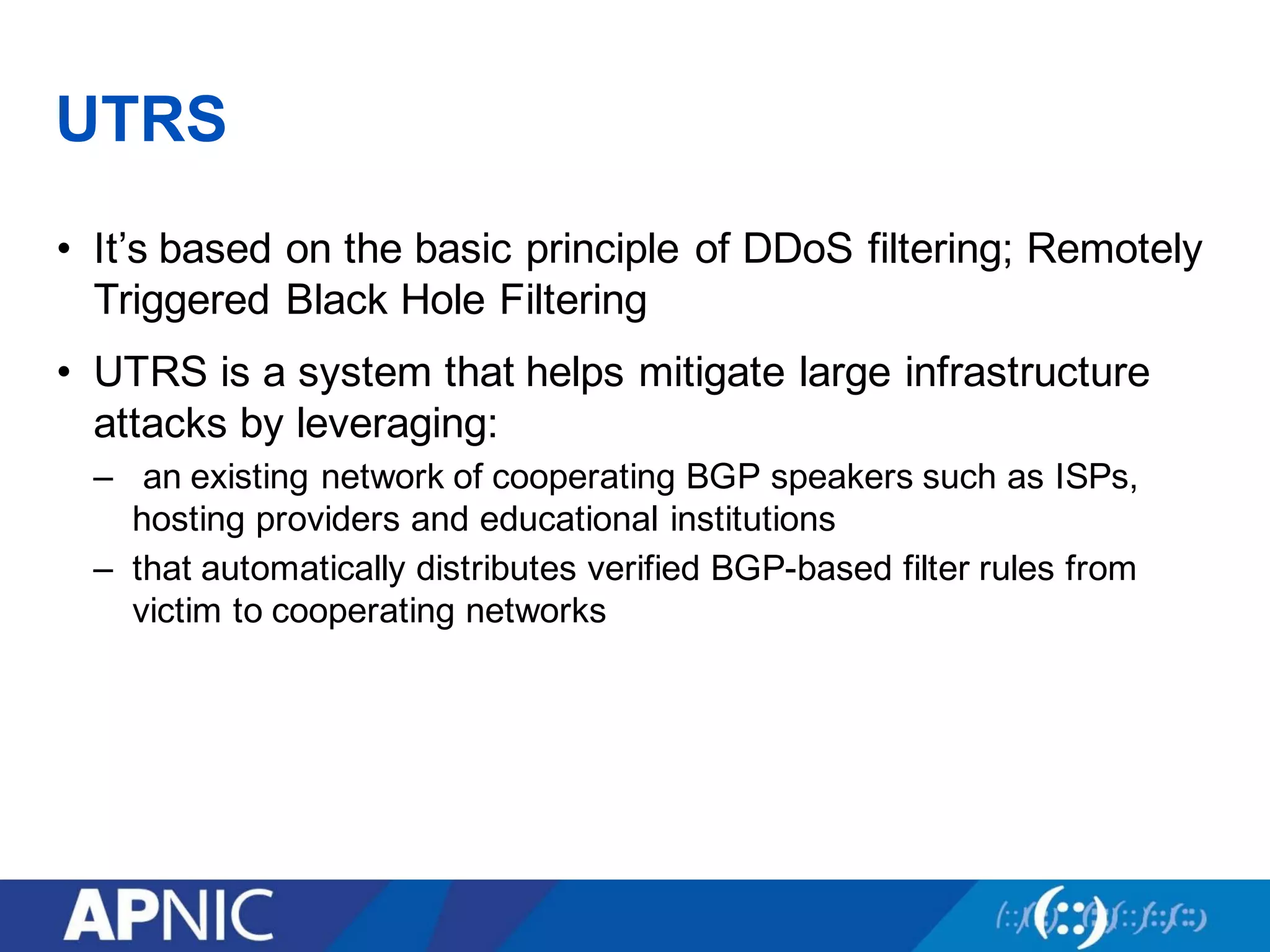 UTRS
• It’s based on the basic principle of DDoS filtering; Remotely
Triggered Black Hole Filtering
• UTRS is a system that helps mitigate large infrastructure
attacks by leveraging:
– an existing network of cooperating BGP speakers such as ISPs,
hosting providers and educational institutions
– that automatically distributes verified BGP-based filter rules from
victim to cooperating networks
 