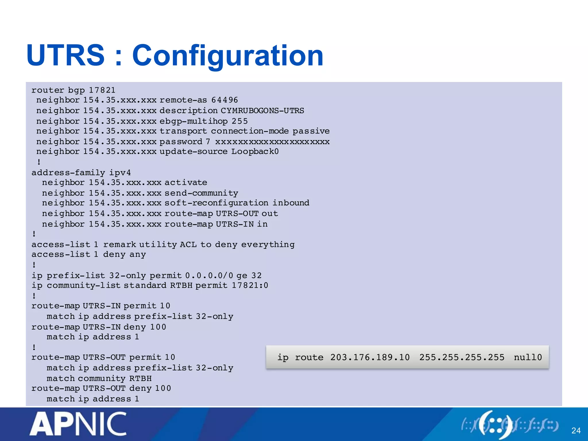 UTRS : Configuration
router bgp 17821
neighbor 154.35.xxx.xxx remote-as 64496
neighbor 154.35.xxx.xxx description CYMRUBOGONS-UTRS
neighbor 154.35.xxx.xxx ebgp-multihop 255
neighbor 154.35.xxx.xxx transport connection-mode passive
neighbor 154.35.xxx.xxx password 7 xxxxxxxxxxxxxxxxxxxxxx
neighbor 154.35.xxx.xxx update-source Loopback0
!
address-family ipv4
neighbor 154.35.xxx.xxx activate
neighbor 154.35.xxx.xxx send-community
neighbor 154.35.xxx.xxx soft-reconfiguration inbound
neighbor 154.35.xxx.xxx route-map UTRS-OUT out
neighbor 154.35.xxx.xxx route-map UTRS-IN in
!
access-list 1 remark utility ACL to deny everything
access-list 1 deny any
!
ip prefix-list 32-only permit 0.0.0.0/0 ge 32
ip community-list standard RTBH permit 17821:0
!
route-map UTRS-IN permit 10
match ip address prefix-list 32-only
route-map UTRS-IN deny 100
match ip address 1
!
route-map UTRS-OUT permit 10
match ip address prefix-list 32-only
match community RTBH
route-map UTRS-OUT deny 100
match ip address 1
24
ip route 203.176.189.10 255.255.255.255 null0
 