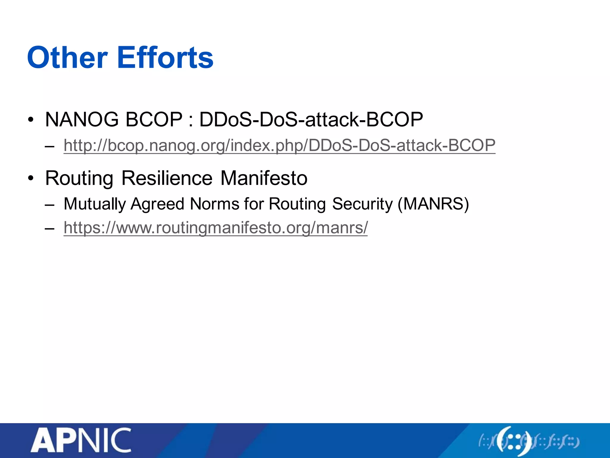 Other Efforts
• NANOG BCOP : DDoS-DoS-attack-BCOP
– http://bcop.nanog.org/index.php/DDoS-DoS-attack-BCOP
• Routing Resilience Manifesto
– Mutually Agreed Norms for Routing Security (MANRS)
– https://www.routingmanifesto.org/manrs/
 