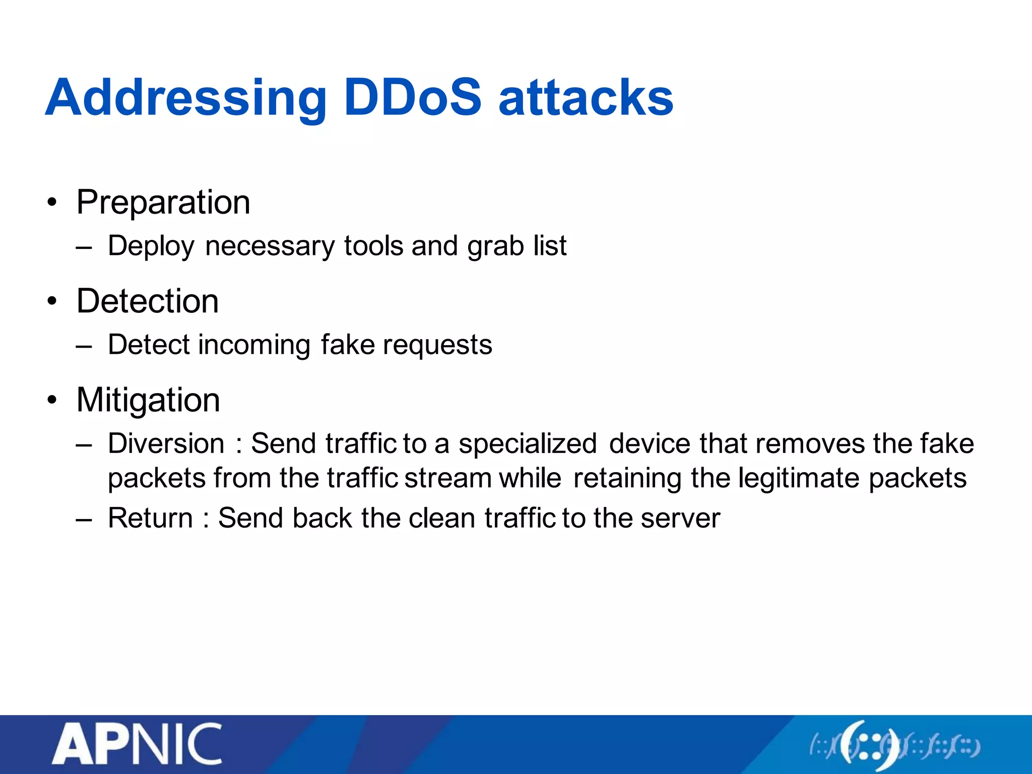 Addressing DDoS attacks
• Preparation
– Deploy necessary tools and grab list
• Detection
– Detect incoming fake requests
• Mitigation
– Diversion : Send traffic to a specialized device that removes the fake
packets from the traffic stream while retaining the legitimate packets
– Return : Send back the clean traffic to the server
 