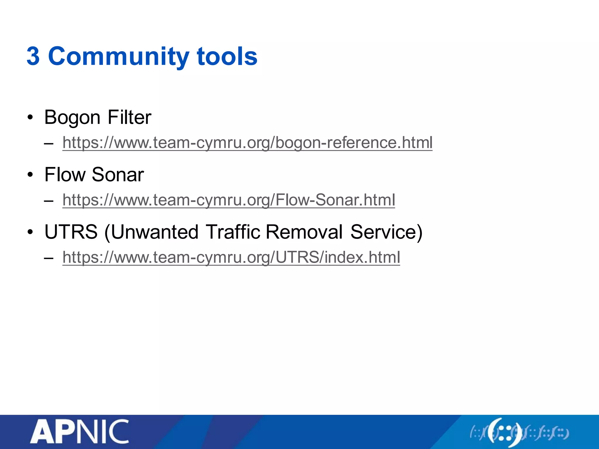 3 Community tools
• Bogon Filter
– https://www.team-cymru.org/bogon-reference.html
• Flow Sonar
– https://www.team-cymru.org/Flow-Sonar.html
• UTRS (Unwanted Traffic Removal Service)
– https://www.team-cymru.org/UTRS/index.html
 
