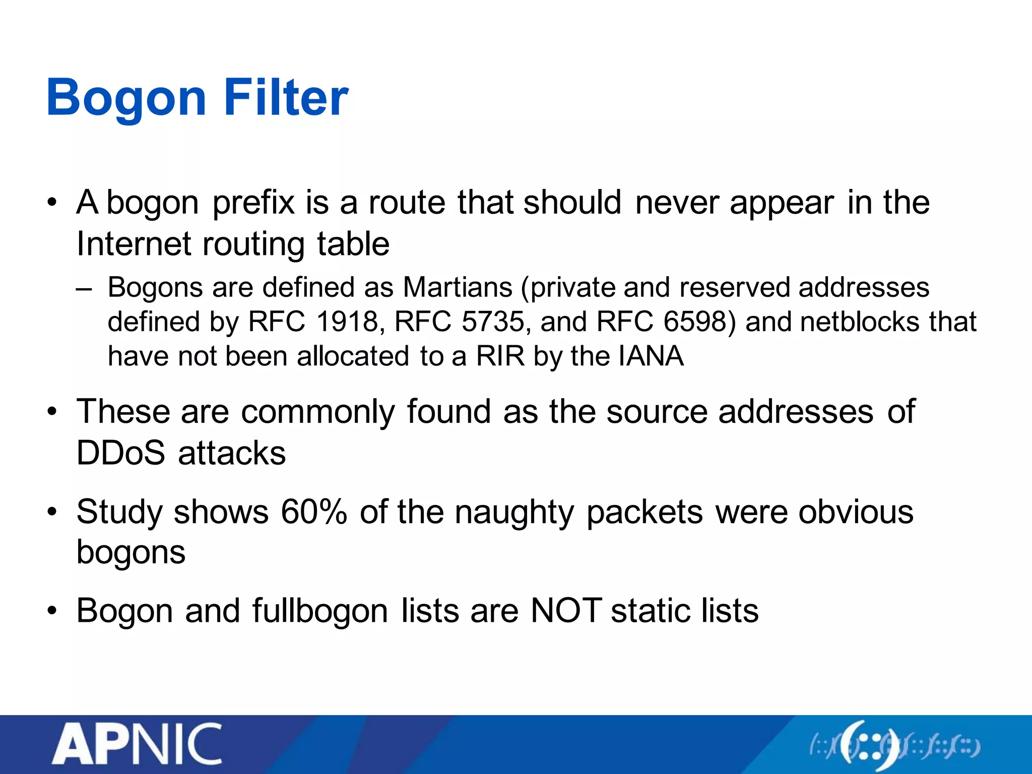 Bogon Filter
• A bogon prefix is a route that should never appear in the
Internet routing table
– Bogons are defined as Martians (private and reserved addresses
defined by RFC 1918, RFC 5735, and RFC 6598) and netblocks that
have not been allocated to a RIR by the IANA
• These are commonly found as the source addresses of
DDoS attacks
• Study shows 60% of the naughty packets were obvious
bogons
• Bogon and fullbogon lists are NOT static lists
 