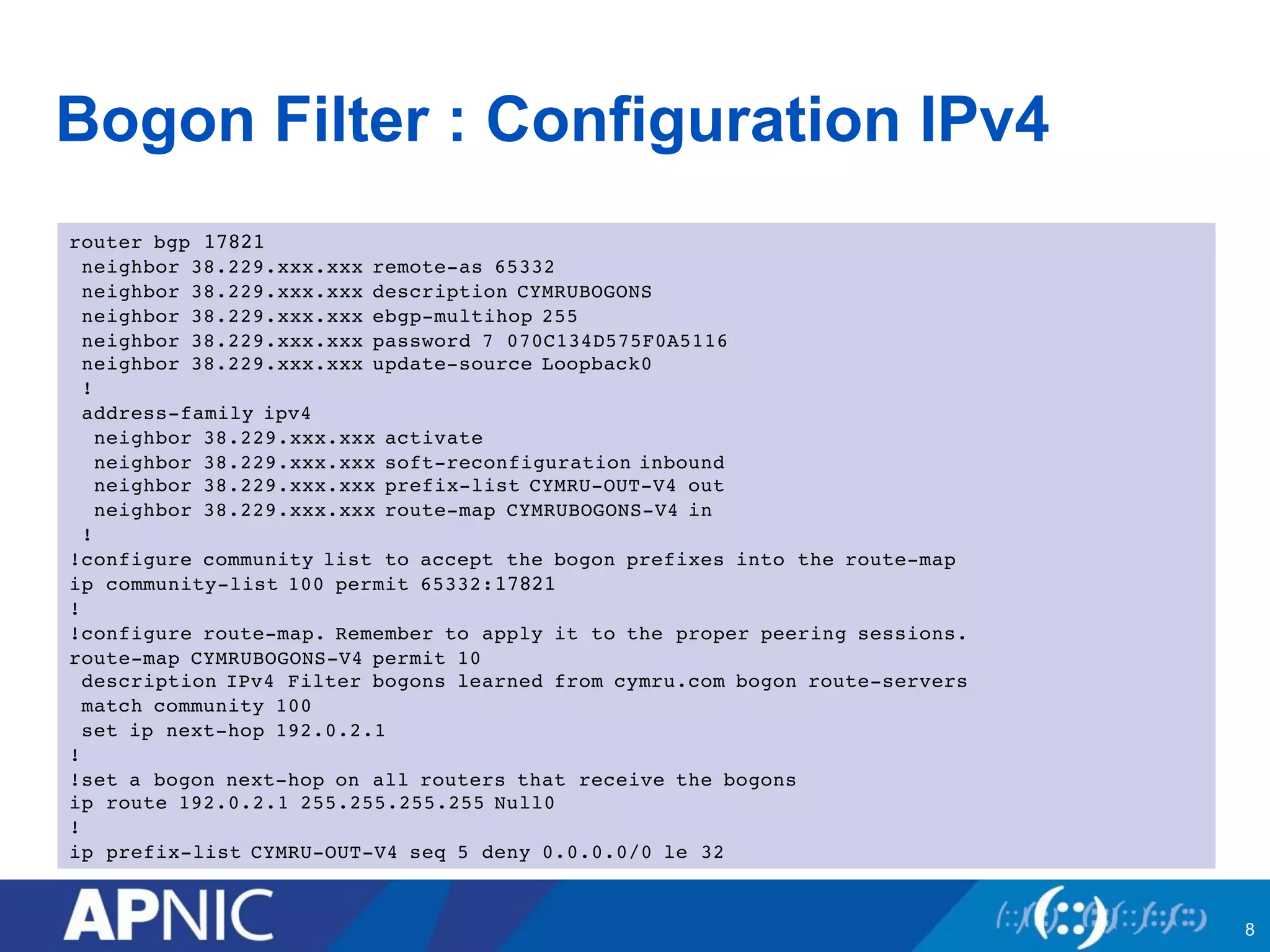 Bogon Filter : Configuration IPv4
router bgp 17821
neighbor 38.229.xxx.xxx remote-as 65332
neighbor 38.229.xxx.xxx description CYMRUBOGONS
neighbor 38.229.xxx.xxx ebgp-multihop 255
neighbor 38.229.xxx.xxx password 7 070C134D575F0A5116
neighbor 38.229.xxx.xxx update-source Loopback0
!
address-family ipv4
neighbor 38.229.xxx.xxx activate
neighbor 38.229.xxx.xxx soft-reconfiguration inbound
neighbor 38.229.xxx.xxx prefix-list CYMRU-OUT-V4 out
neighbor 38.229.xxx.xxx route-map CYMRUBOGONS-V4 in
!
!configure community list to accept the bogon prefixes into the route-map
ip community-list 100 permit 65332:17821
!
!configure route-map. Remember to apply it to the proper peering sessions.
route-map CYMRUBOGONS-V4 permit 10
description IPv4 Filter bogons learned from cymru.com bogon route-servers
match community 100
set ip next-hop 192.0.2.1
!
!set a bogon next-hop on all routers that receive the bogons
ip route 192.0.2.1 255.255.255.255 Null0
!
ip prefix-list CYMRU-OUT-V4 seq 5 deny 0.0.0.0/0 le 32
8
 