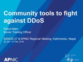 Issue Date:
Revision:
Community tools to fight
against DDoS
Fakrul Alam
Senior Training Officer
SANOG 27 & APNIC Regional Meeting, Kathmandu, Nepal
25 Jan - 01 Feb, 2016
26-12-2015
1.3
 