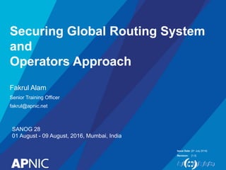 Issue Date:
Revision:
Securing Global Routing System
and
Operators Approach
Fakrul Alam
Senior Training Officer
fakrul@apnic.net
[5th July 2016]
[1.0]
SANOG 28
01 August - 09 August, 2016, Mumbai, India
 