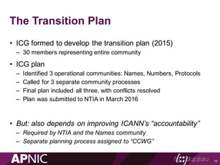 The Transition Plan
• ICG formed to develop the transition plan (2015)
– 30 members representing entire community
• ICG plan
– Identified 3 operational communities: Names, Numbers, Protocols
– Called for 3 separate community processes
– Final plan included all three, with conflicts resolved
– Plan was submitted to NTIA in March 2016
• But: also depends on improving ICANN’s “accountability”
– Required by NTIA and the Names community
– Separate planning process assigned to “CCWG”
10
 
