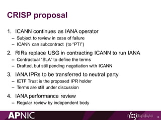 CRISP proposal
1. ICANN continues as IANA operator
– Subject to review in case of failure
– ICANN can subcontract (to “PTI”)
2. RIRs replace USG in contracting ICANN to run IANA
– Contractual “SLA” to define the terms
– Drafted, but still pending negotiation with ICANN
3. IANA IPRs to be transferred to neutral party
– IETF Trust is the proposed IPR holder
– Terms are still under discussion
4. IANA performance review
– Regular review by independent body
15
 