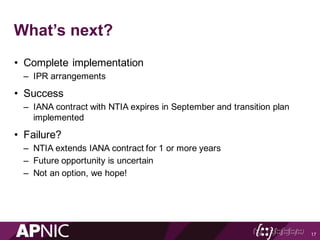 What’s next?
• Complete implementation
– IPR arrangements
• Success
– IANA contract with NTIA expires in September and transition plan
implemented
• Failure?
– NTIA extends IANA contract for 1 or more years
– Future opportunity is uncertain
– Not an option, we hope!
17
 