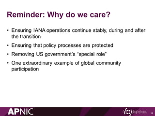Reminder: Why do we care?
• Ensuring IANA operations continue stably, during and after
the transition
• Ensuring that policy processes are protected
• Removing US government’s “special role”
• One extraordinary example of global community
participation
18
 