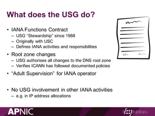What does the USG do?
• IANA Functions Contract
– USG “Stewardship” since 1988
– Originally with USC
– Defines IANA activities and responsibilities
• Root zone changes
– USG authorises all changes to the DNS root zone
– Verifies ICANN has followed documented policies
• “Adult Supervision” for IANA operator
• No USG involvement in other IANA activities
– e.g. in IP address allocations
 