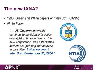 The new IANA?
• 1998: Green and White papers on “NewCo” (ICANN)
• White Paper:
6
“… US Government would
continue to participate in policy
oversight until such time as the
new corporation was established
and stable, phasing out as soon
as possible, but in no event
later than September 30, 2000.”
 