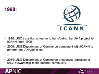 1998:
• 1998: USC transition agreement, transferring the IANA project to
ICANN, from 1999
• 2000: USG Department of Commerce agreement with ICANN to
perform the IANA functions
• …
• 2014: USG Department of Commerce announces transition of
IANA stewardship to the Internet community
 