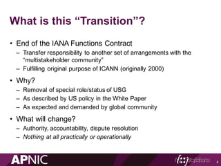What is this “Transition”?
• End of the IANA Functions Contract
– Transfer responsibility to another set of arrangements with the
“multistakeholder community”
– Fulfilling original purpose of ICANN (originally 2000)
• Why?
– Removal of special role/status of USG
– As described by US policy in the White Paper
– As expected and demanded by global community
• What will change?
– Authority, accountability, dispute resolution
– Nothing at all practically or operationally
8
 