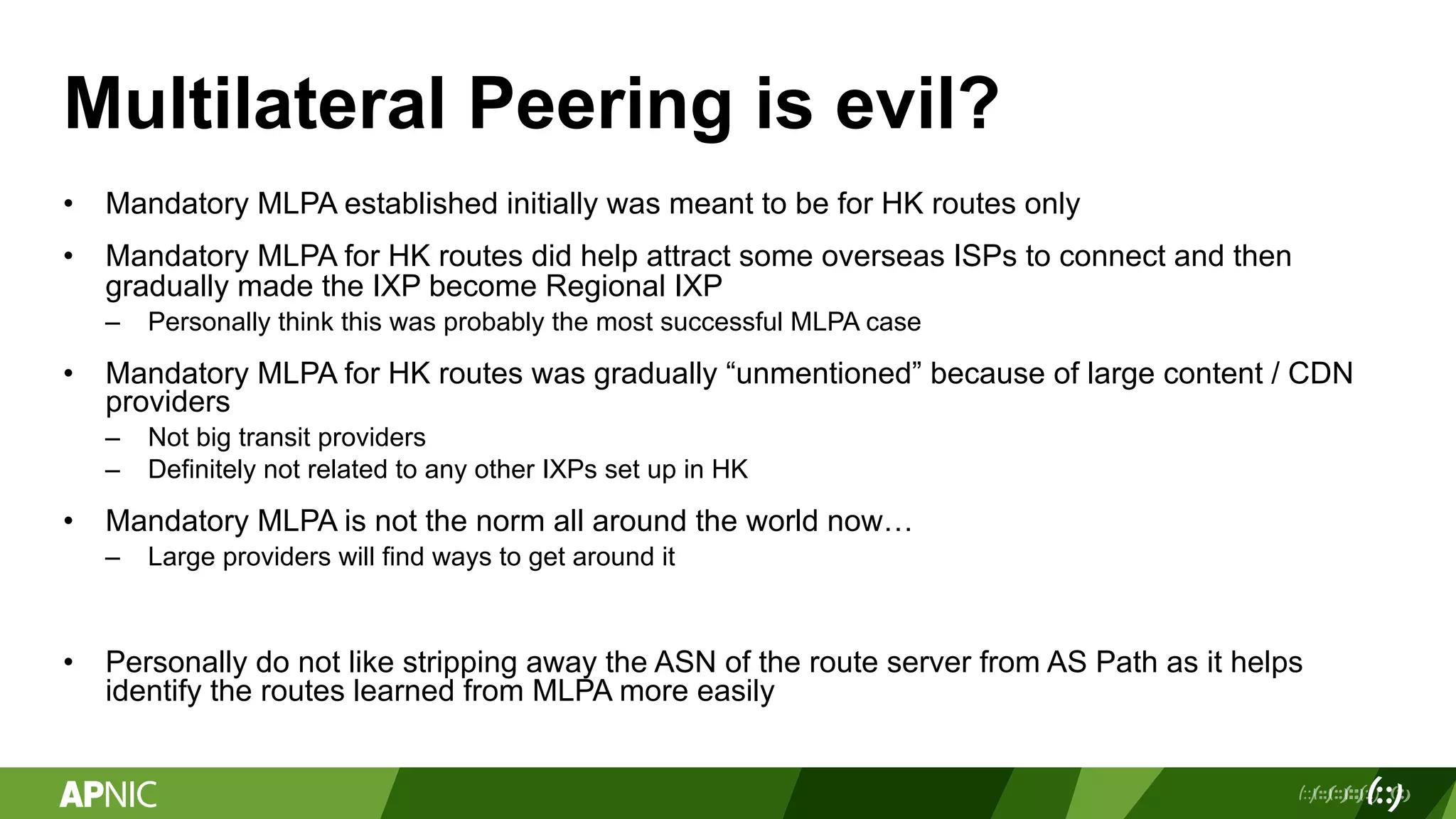 Multilateral Peering is evil?
• Mandatory MLPA established initially was meant to be for HK routes only
• Mandatory MLPA for HK routes did help attract some overseas ISPs to connect and then
gradually made the IXP become Regional IXP
– Personally think this was probably the most successful MLPA case
• Mandatory MLPA for HK routes was gradually “unmentioned” because of large content / CDN
providers
– Not big transit providers
– Definitely not related to any other IXPs set up in HK
• Mandatory MLPA is not the norm all around the world now…
– Large providers will find ways to get around it
• Personally do not like stripping away the ASN of the route server from AS Path as it helps
identify the routes learned from MLPA more easily
 