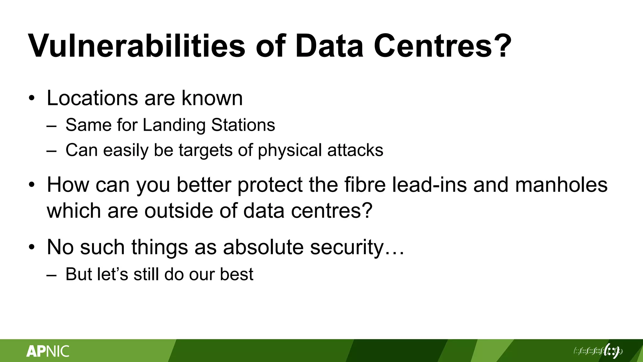 Vulnerabilities of Data Centres?
• Locations are known
– Same for Landing Stations
– Can easily be targets of physical attacks
• How can you better protect the fibre lead-ins and manholes
which are outside of data centres?
• No such things as absolute security…
– But let’s still do our best
 