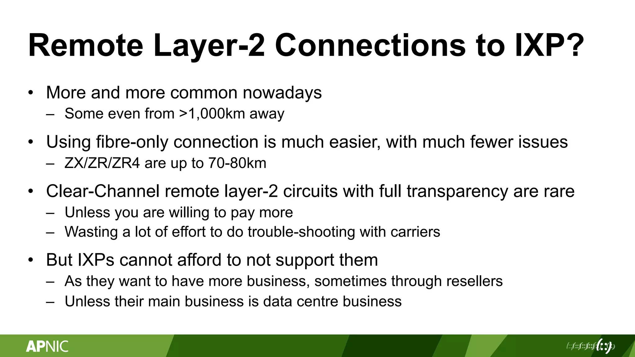 Remote Layer-2 Connections to IXP?
• More and more common nowadays
– Some even from >1,000km away
• Using fibre-only connection is much easier, with much fewer issues
– ZX/ZR/ZR4 are up to 70-80km
• Clear-Channel remote layer-2 circuits with full transparency are rare
– Unless you are willing to pay more
– Wasting a lot of effort to do trouble-shooting with carriers
• But IXPs cannot afford to not support them
– As they want to have more business, sometimes through resellers
– Unless their main business is data centre business
 
