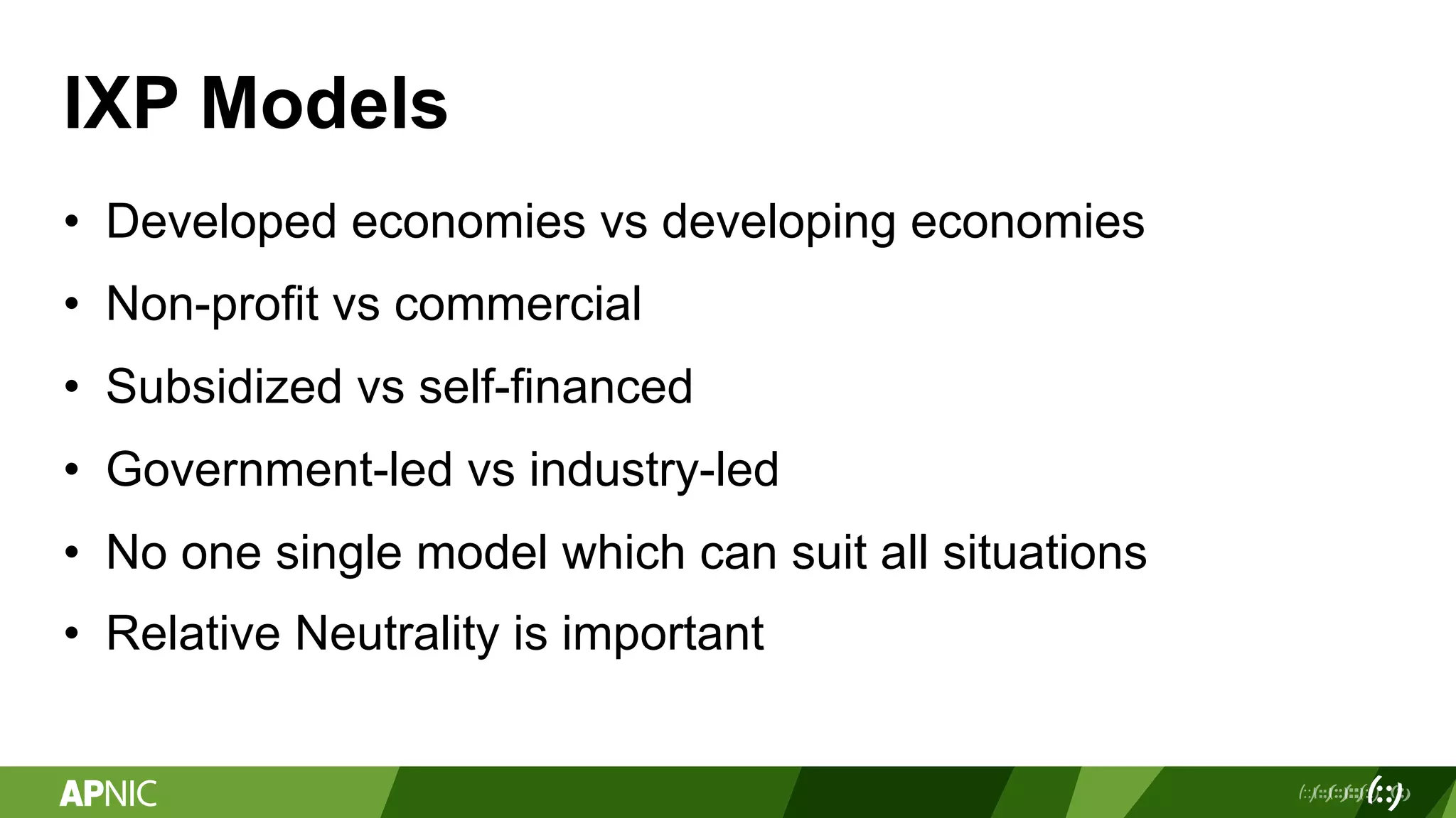 IXP Models
• Developed economies vs developing economies
• Non-profit vs commercial
• Subsidized vs self-financed
• Government-led vs industry-led
• No one single model which can suit all situations
• Relative Neutrality is important
 