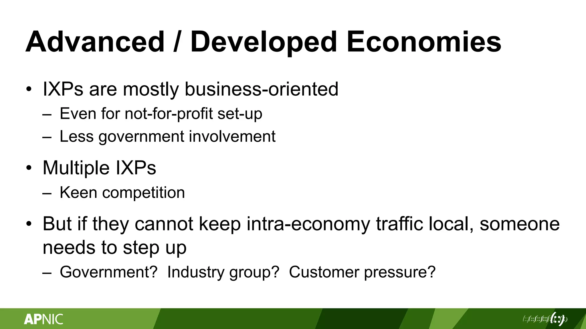 Advanced / Developed Economies
• IXPs are mostly business-oriented
– Even for not-for-profit set-up
– Less government involvement
• Multiple IXPs
– Keen competition
• But if they cannot keep intra-economy traffic local, someone
needs to step up
– Government? Industry group? Customer pressure?
 