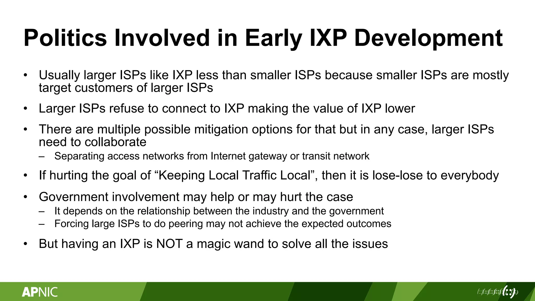 Politics Involved in Early IXP Development
• Usually larger ISPs like IXP less than smaller ISPs because smaller ISPs are mostly
target customers of larger ISPs
• Larger ISPs refuse to connect to IXP making the value of IXP lower
• There are multiple possible mitigation options for that but in any case, larger ISPs
need to collaborate
– Separating access networks from Internet gateway or transit network
• If hurting the goal of “Keeping Local Traffic Local”, then it is lose-lose to everybody
• Government involvement may help or may hurt the case
– It depends on the relationship between the industry and the government
– Forcing large ISPs to do peering may not achieve the expected outcomes
• But having an IXP is NOT a magic wand to solve all the issues
 