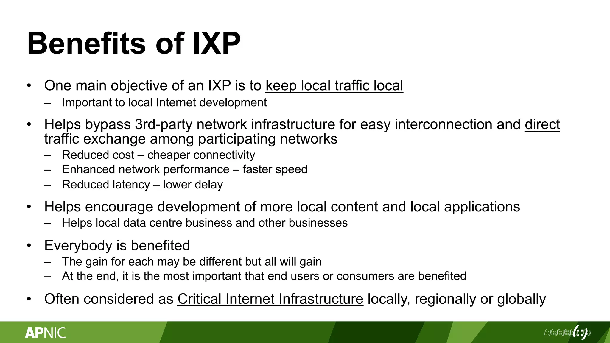 Benefits of IXP
• One main objective of an IXP is to keep local traffic local
– Important to local Internet development
• Helps bypass 3rd-party network infrastructure for easy interconnection and direct
traffic exchange among participating networks
– Reduced cost – cheaper connectivity
– Enhanced network performance – faster speed
– Reduced latency – lower delay
• Helps encourage development of more local content and local applications
– Helps local data centre business and other businesses
• Everybody is benefited
– The gain for each may be different but all will gain
– At the end, it is the most important that end users or consumers are benefited
• Often considered as Critical Internet Infrastructure locally, regionally or globally
 
