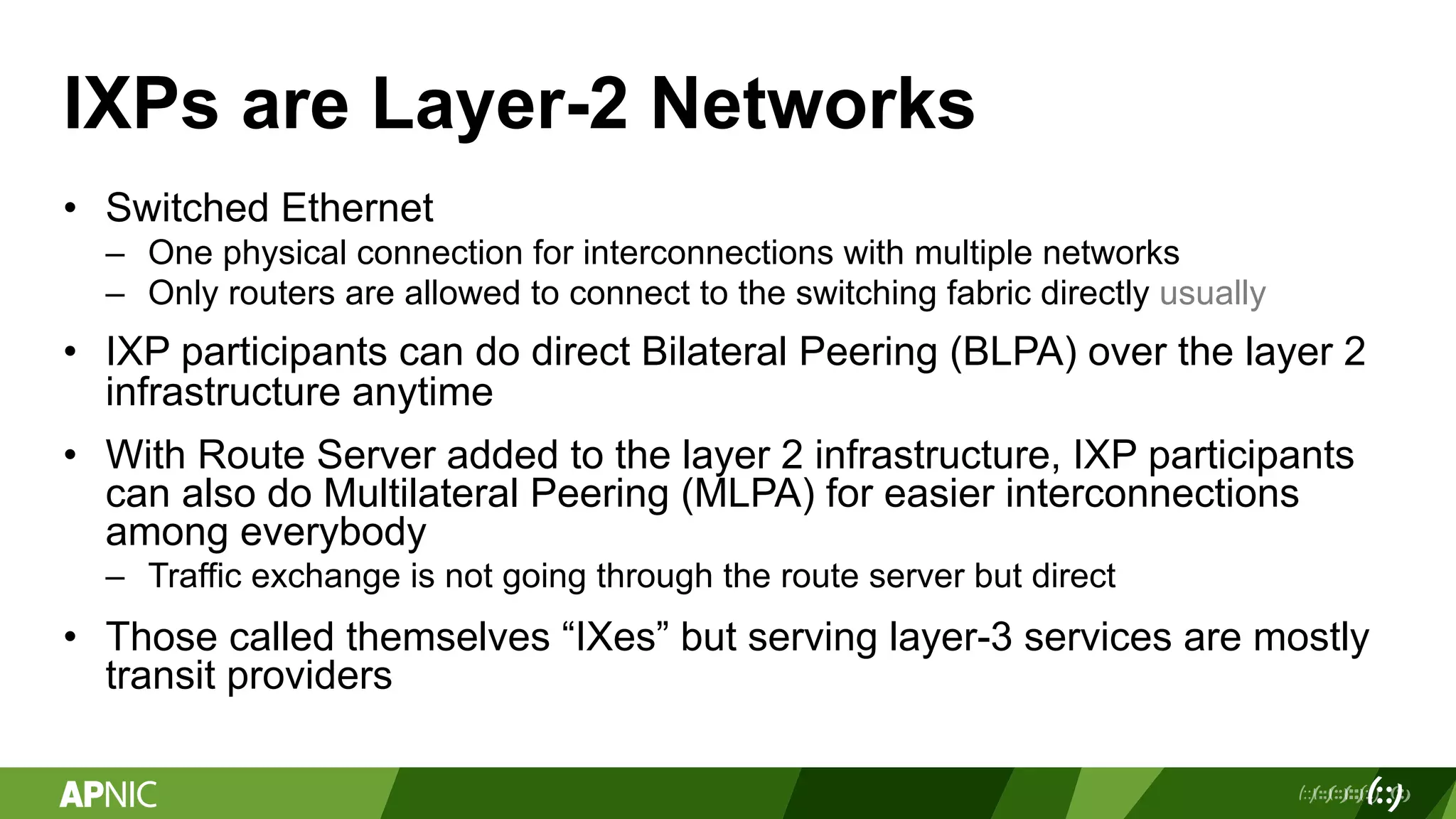IXPs are Layer-2 Networks
• Switched Ethernet
– One physical connection for interconnections with multiple networks
– Only routers are allowed to connect to the switching fabric directly usually
• IXP participants can do direct Bilateral Peering (BLPA) over the layer 2
infrastructure anytime
• With Route Server added to the layer 2 infrastructure, IXP participants
can also do Multilateral Peering (MLPA) for easier interconnections
among everybody
– Traffic exchange is not going through the route server but direct
• Those called themselves “IXes” but serving layer-3 services are mostly
transit providers
 