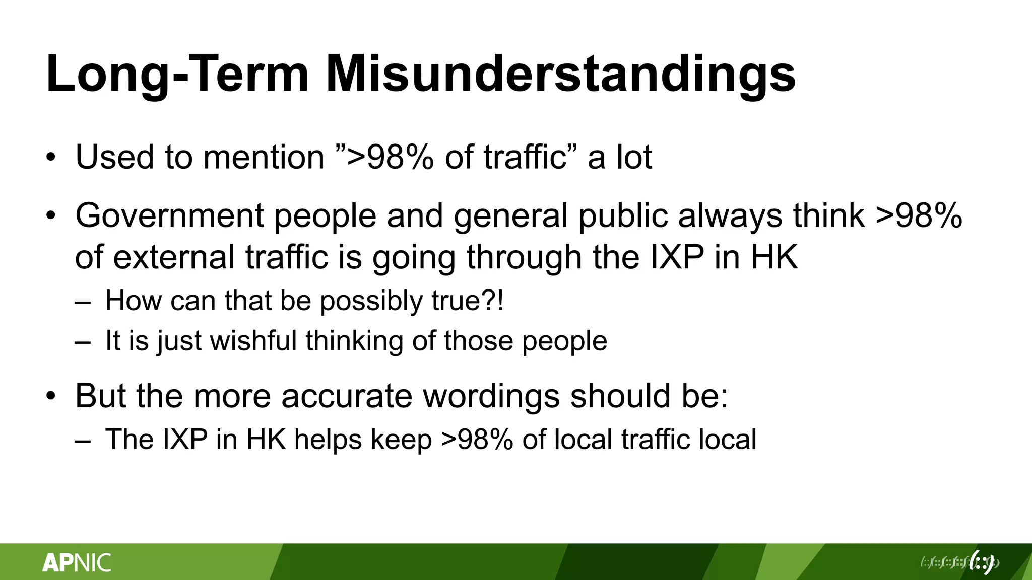 Long-Term Misunderstandings
• Used to mention ”>98% of traffic” a lot
• Government people and general public always think >98%
of external traffic is going through the IXP in HK
– How can that be possibly true?!
– It is just wishful thinking of those people
• But the more accurate wordings should be:
– The IXP in HK helps keep >98% of local traffic local
 